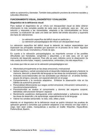 Publicación Cortesía de la Web: www.efemerides.ec
22
sobre su autonomía y bienestar. También ésta población proviene de entornos sociales y
culturales diferentes.
FUNCIONAMIENTO VISUAL, DIAGNÓSTICO Y EVALUACIÓN
Diagnóstico de la deficiencia visual:
Para realizar el diagnóstico de un niño/a con discapacidad visual se debe obtener
información lo más completa posible de cada caso en particular, para así, dar una
solución y respuesta a las necesidades, adaptada a las individualidades en forma
concreta. La evaluación de cada uno debe ser dentro del ámbito educativo y supondrá
dos tipos de valoraciones:
- La valoración específica del déficit visual en particular y
- La valoración psicopedagógica del niño/a con discapacidad visual
La valoración específica del déficit visual la deberán de realizar especialistas que
explorarán las principales variables que aparecen en el proceso de la visión: Agudeza
visual, Campo visual, Cromatismo y Fondo de ojos.
En cuanto a la valoración psicopedagógica, es importante conocer si las posibles
dificultades son heredadas, congénitas o adquiridas, y en este caso, ver en qué
momento del desarrollo apareció. Para ello se usan métodos como la observación (la
más usada de entre todas, mapeo), cuestionarios, entrevistas y los tets específicos.
Las áreas que más se usan en la valoración psicopedagógica son:
• Afectividad principalmente en las áreas emocional y motivacional
• Aptitud cognitiva y verbal concretamente el desarrollo intelectual general y factorial, la
memoria, atención y desarrollo del lenguaje en las áreas de comprensión y expresión
• Actitudes socio-relacionales son las actividades que efectúan en el ámbito familiar,
grupos de amigos y escuela, con especial atención en el juego
• Comportamiento y la conducta adaptativa. Enfatizar la observación más en los
hábitos de autonomía personal
• Personalidad diferenciando sus rasgos control emocional, introversión/ extraversión y
neuroticismo/paranoidismo
• Psicomotricidad se analiza el conocimiento y dominio del esquema corporal,
lateralidad, estructuración temporo- espacial
• Rendimiento académico distinguiendo entre satisfactoriedad y suficiencia en todas
las áreas de desarrollo y de aprendizaje, especialmente en la de lenguaje
• Valorar los canales sensoriales la vista, oído, olfato y tacto
Además en el diagnóstico de la deficiencia visual se podría introducir las pruebas de
aplicación general o concretas que pudieran adaptarse a los niños/as con baja visión o
ciego, bien sean orales, manipulativas o escritas en braille: Weschler, Hayes-Binet,
Perkins-Binet, Boehm.
 