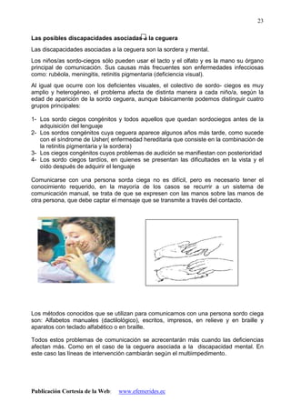 Publicación Cortesía de la Web: www.efemerides.ec
23
Las posibles discapacidades asociadas a la ceguera
Las discapacidades asociadas a la ceguera son la sordera y mental.
Los niños/as sordo-ciegos sólo pueden usar el tacto y el olfato y es la mano su órgano
principal de comunicación. Sus causas más frecuentes son enfermedades infecciosas
como: rubéola, meningitis, retinitis pigmentaria (deficiencia visual).
Al igual que ocurre con los deficientes visuales, el colectivo de sordo- ciegos es muy
amplio y heterogéneo, el problema afecta de distinta manera a cada niño/a, según la
edad de aparición de la sordo ceguera, aunque básicamente podemos distinguir cuatro
grupos principales:
1- Los sordo ciegos congénitos y todos aquellos que quedan sordociegos antes de la
adquisición del lenguaje
2- Los sordos congénitos cuya ceguera aparece algunos años más tarde, como sucede
con el síndrome de Usher( enfermedad hereditaria que consiste en la combinación de
la retinitis pigmentaria y la sordera)
3- Los ciegos congénitos cuyos problemas de audición se manifiestan con posterioridad
4- Los sordo ciegos tardíos, en quienes se presentan las dificultades en la vista y el
oído después de adquirir el lenguaje
Comunicarse con una persona sorda ciega no es difícil, pero es necesario tener el
conocimiento requerido, en la mayoría de los casos se recurrir a un sistema de
comunicación manual, se trata de que se expresen con las manos sobre las manos de
otra persona, que debe captar el mensaje que se transmite a través del contacto.
Los métodos conocidos que se utilizan para comunicarnos con una persona sordo ciega
son: Alfabetos manuales (dactilológico), escritos, impresos, en relieve y en braille y
aparatos con teclado alfabético o en braille.
Todos estos problemas de comunicación se acrecentarán más cuando las deficiencias
afectan más. Como en el caso de la ceguera asociada a la discapacidad mental. En
este caso las líneas de intervención cambiarán según el multiimpedimento.
 