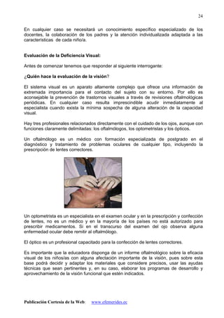 Publicación Cortesía de la Web: www.efemerides.ec
24
En cualquier caso se necesitará un conocimiento específico especializado de los
docentes, la colaboración de los padres y la atención individualizada adaptada a las
características de cada niño/a.
Evaluación de la Deficiencia Visual:
Antes de comenzar tenemos que responder al siguiente interrogante:
¿Quién hace la evaluación de la visión?
El sistema visual es un aparato altamente complejo que ofrece una información de
extremada importancia para el contacto del sujeto con su entorno. Por ello es
aconsejable la prevención de trastornos visuales a través de revisiones oftalmológicas
periódicas. En cualquier caso resulta imprescindible acudir inmediatamente al
especialista cuando exista la mínima sospecha de alguna alteración de la capacidad
visual.
Hay tres profesionales relacionados directamente con el cuidado de los ojos, aunque con
funciones claramente delimitadas: los oftalmólogos, los optometristas y los ópticos.
Un oftalmólogo es un médico con formación especializada de postgrado en el
diagnóstico y tratamiento de problemas oculares de cualquier tipo, incluyendo la
prescripción de lentes correctores.
Un optometrista es un especialista en el examen ocular y en la prescripción y confección
de lentes, no es un médico y en la mayoría de los países no está autorizado para
prescribir medicamentos. Si en el transcurso del examen del ojo observa alguna
enfermedad ocular debe remitir al oftalmólogo.
El óptico es un profesional capacitado para la confección de lentes correctores.
Es importante que la educadora disponga de un informe oftalmológico sobre la eficacia
visual de los niños/as con alguna afectación importante de la visión, pues sobre esta
base podrá decidir y adaptar los materiales que considere precisos, usar las ayudas
técnicas que sean pertinentes y, en su caso, elaborar los programas de desarrollo y
aprovechamiento de la visión funcional que estén indicados.
 
