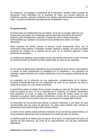 Publicación Cortesía de la Web: www.efemerides.ec
25
En ocasiones, el psicólogo o profesional de la educación, pueden utilizar pruebas de
percepción visual diseñadas con el propósito de hacer una primera detección de
problemas visuales, descubrir problemas que afecten específicamente la actividad en el
salón, o ayudar al desarrollo de programas de rehabilitación visual.
El examen ocular
El primer paso es la elaboración de una historia en la que se recogen datos de muy
diverso tipo que pueden ser reveladores para la adecuada orientación del examen
posterior, para el diagnóstico y atención. Cuestiones como la edad, desarrollo,
enfermedades que padecen o la evolución de la pérdida de la visión, son datos
relevantes.
Otros aspectos de interés, previos al examen ocular propiamente dicho, son la
información sobre dolores o molestias oculares, diplopía o vértigos, así como la posible
presencia de cambios en el aspecto de los ojos, en la secreción lagrimal o sobre
presencia de exudados.
La medida de la agudeza visual resulta la parte más familiar del examen ocular. Consiste
en reconocer letras de diferente tamaño presentadas en cada ojo por separado.
En los casos de alteraciones importantes de la transparencia de la córnea o del cristalino
y cuando se está considerando la posibilidad de un trasplante o una operación de
cataratas, puede estimarse por medios sofisticados cuál es la agudeza potencial del ojo
afectado.
La evaluación de la refracción es una exploración complementaria de la anterior.
Consiste fundamentalmente en una exploración de cómo la luz alcanza a la retina a
través de la pupila, sin y con lentes correctores.
La perimétrica estima el estado de los campos visuales en cada ojo. El campo visual se
mide por grados de arco, no se ve afectado por la distancia. Un método rudimentario
para explorarlo es mover un objeto por diferentes zonas del campo visual; en caso
necesario se pueden utilizar aparatos sofisticados a través de los cuales se presentan
luces en el interior de una esfera hueca de cuya presencia el sujeto debe informar.
La tonometría es una prueba para estimar la presión intraocular y, por tanto, se hace
imprescindible para los casos de glaucoma. En estos casos también está indicada la
gonioscopia para medir el ángulo de la cámara anterior.
La visión de los colores puede estimarse mediante el uso de láminas policromáticas, en
la que aparecen figuras que sólo se percibirán si la visión del color es correcta.
La oftalmoscopia es el método para el examen de la retina. La observación del color y el
aspecto de esta estructura, así como de su vascularización, son de gran importancia
diagnóstica.
 