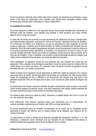 Publicación Cortesía de la Web: www.efemerides.ec
26
Como ya hemos indicado más arriba este breve repaso en absoluto es exhaustivo, pues
junto a los tipos de exámenes más usuales que hemos aquí recogido existen otras
pruebas que pueden estar indicadas en casos específicos.
La medida de la visión:
El primer aspecto a referir es a la agudeza visual. Esta suele establecerse utilizando la
llamada carta de Snellen que resulta muy familiar a toda persona que haya sufrido
alguna vez un examen ocular.
A cada fila de letras de la carta a la que acabamos de referirnos se hace corresponder
una determinada expresión numérica en forma de fracción, llamada fórmula de Snellen.
El numerador se refiere a la distancia a la que se presenta la carta respecto al ojo del
sujeto a examinar, mientras que el denominador se refiere al tamaño del símbolo que se
presenta. Esta fórmula puede interpretarse también como la proporción entre la distancia
a la que el paciente puede identificar el símbolo y la distancia a la que lo hace un ojo
normal. Existen también cartas que miden la agudeza visual cercana, bien a través de la
fórmula de Snellen, o bien mediante una escala numérica llamada escala de Jaeger que
utiliza como material líneas de texto con tipos de diferente tamaño.
Para establecer la agudeza visual de una persona hay que hacerlo por cada ojo por
separado. Para calcular el porcentaje de pérdida visual se suele hacer la media entre la
visión lejana y la visión de cerca. En cualquier caso conviene conocer la agudeza visual
de cada ojo con y sin lentes correctores.
Sobre la base de la agudeza visual descansa la definición legal de ceguera. En nuestro
país para tener el carné de discapacidad visual debe ser evaluado con ello puede recibir
todos los beneficios de ley y afiliarse a la Asociación de Ciegos hay que tener una
pérdida visual del 70% en el mejor de los ojos y con corrección para recibir el amparo de
la ley.
La estimación del campo visual es también de gran importancia, pues aunque una buena
visión foveal asegura la lectura visual, una seria alteración del campo implica pérdida de
la visión periférica puede incidir sobre la movilidad del sujeto.
Un sistema algo común es medir la visión situando un objeto blanco de 3 mm. a unos 30
cm. de cada ojo del sujeto.
Una estimación más precisa requiere hacer una perimetría por un especialista. Un
campo completo representa una función del 100% en este parámetro.
El tercer parámetro para la medida normalizada de la visión es la motilidad ocular
estimada a través del informe que el sujeto realiza de la diplopía que observa en su
campo binocular.
La estimación se hace a través de la llamada pantalla de tangentes situada a 1 m. de
distancia y utilizando como estímulo una luz situada en los meridianos del campo a
distintas distancias angulares de la línea de fijación de la mirada.
 