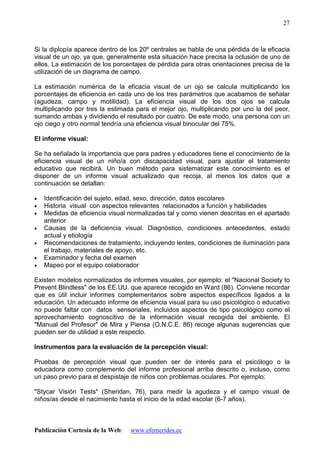 Publicación Cortesía de la Web: www.efemerides.ec
27
Si la diplopía aparece dentro de los 20º centrales se habla de una pérdida de la eficacia
visual de un ojo, ya que, generalmente esta situación hace precisa la oclusión de uno de
ellos. La estimación de los porcentajes de pérdida para otras orientaciones precisa de la
utilización de un diagrama de campo.
La estimación numérica de la eficacia visual de un ojo se calcula multiplicando los
porcentajes de eficiencia en cada uno de los tres parámetros que acabamos de señalar
(agudeza, campo y motilidad). La eficiencia visual de los dos ojos se calcula
multiplicando por tres la estimada para el mejor ojo, multiplicando por uno la del peor,
sumando ambas y dividiendo el resultado por cuatro. De este modo, una persona con un
ojo ciego y otro normal tendría una eficiencia visual binocular del 75%.
El informe visual:
Se ha señalado la importancia que para padres y educadores tiene el conocimiento de la
eficiencia visual de un niño/a con discapacidad visual, para ajustar el tratamiento
educativo que recibirá. Un buen método para sistematizar este conocimiento es el
disponer de un informe visual actualizado que recoja, al menos los datos que a
continuación se detallan:
• Identificación del sujeto, edad, sexo, dirección, datos escolares
• Historia visual con aspectos relevantes relacionados a función y habilidades
• Medidas de eficiencia visual normalizadas tal y como vienen descritas en el apartado
anterior
• Causas de la deficiencia visual. Diagnóstico, condiciones antecedentes, estado
actual y etiología
• Recomendaciones de tratamiento, incluyendo lentes, condiciones de iluminación para
el trabajo, materiales de apoyo, etc.
• Examinador y fecha del examen
• Mapeo por el equipo colaborador
Existen modelos normalizados de informes visuales, por ejemplo: el "Nacional Society to
Prevent Blindless" de los EE.UU. que aparece recogido en Ward (86). Conviene recordar
que es útil incluir informes complementarios sobre aspectos específicos ligados a la
educación. Un adecuado informe de eficiencia visual para su uso psicológico o educativo
no puede faltar con datos sensoriales, incluidos aspectos de tipo psicológico como el
aprovechamiento cognoscitivo de la información visual recogida del ambiente. El
"Manual del Profesor" de Mira y Piensa (O.N.C.E. 86) recoge algunas sugerencias que
pueden ser de utilidad a este respecto.
Instrumentos para la evaluación de la percepción visual:
Pruebas de percepción visual que pueden ser de interés para el psicólogo o la
educadora como complemento del informe profesional arriba descrito o, incluso, como
un paso previo para el despistaje de niños con problemas oculares. Por ejemplo:
"Stycar Visión Tests" (Sheridan, 76), para medir la agudeza y el campo visual de
niños/as desde el nacimiento hasta el inicio de la edad escolar (6-7 años).
 
