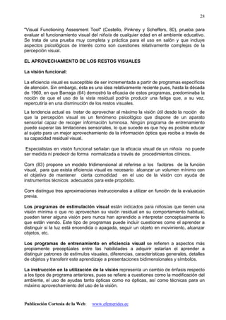 Publicación Cortesía de la Web: www.efemerides.ec
28
"Visual Functioning Assesment Tool" (Costello, Pinkney y Scheffers, 80), prueba para
evaluar el funcionamiento visual del niño/a de cualquier edad en el ambiente educativo.
Se trata de una prueba muy completa y práctica para el uso en salón y que incluye
aspectos psicológicos de interés como son cuestiones relativamente complejas de la
percepción visual.
EL APROVECHAMIENTO DE LOS RESTOS VISUALES
La visión funcional:
La eficiencia visual es susceptible de ser incrementada a partir de programas específicos
de atención. Sin embargo, ésta es una idea relativamente reciente pues, hasta la década
de 1960, en que Barraga (64) demostró la eficacia de estos programas, predominaba la
noción de que el uso de la vista residual podría producir una fatiga que, a su vez,
repercutiría en una disminución de los restos visuales.
La tendencia actual es tratar de aprovechar al máximo la visión útil desde la noción de
que la percepción visual es un fenómeno psicológico que dispone de un aparato
sensorial capaz de recoger información luminosa. Ningún programa de entrenamiento
puede superar las limitaciones sensoriales, lo que sucede es que hoy es posible educar
al sujeto para un mejor aprovechamiento de la información óptica que recibe a través de
su capacidad residual visual.
Especialistas en visión funcional señalan que la eficacia visual de un niño/a no puede
ser medida ni predecir de forma normalizada a través de procedimientos clínicos.
Corn (83) propone un modelo tridimensional al referirse a los factores de la función
visual, para que exista eficiencia visual es necesario alcanzar un volumen mínimo con
el objetivo de mantener cierta comodidad en el uso de la visión con ayuda de
instrumentos técnicos adecuados para este propósito.
Corn distingue tres aproximaciones instruccionales a utilizar en función de la evaluación
previa.
Los programas de estimulación visual están indicados para niños/as que tienen una
visión mínima o que no aprovechan su visión residual en su comportamiento habitual,
pueden tener alguna visión pero nunca han aprendido a interpretar conceptualmente lo
que están viendo. Este tipo de programas puede incluir cuestiones como el aprender a
distinguir si la luz está encendida o apagada, seguir un objeto en movimiento, alcanzar
objetos, etc.
Los programas de entrenamiento en eficiencia visual se refieren a aspectos más
propiamente preceptúales entre las habilidades a adquirir estarían el aprender a
distinguir patrones de estímulos visuales, diferencias, características generales, detalles
de objetos y transferir este aprendizaje a presentaciones bidimensionales y símbolos.
La instrucción en la utilización de la visión representa un cambio de énfasis respecto
a los tipos de programa anteriores, pues se refiere a cuestiones como la modificación del
ambiente, el uso de ayudas tanto ópticas como no ópticas, así como técnicas para un
máximo aprovechamiento del uso de la visión.
 