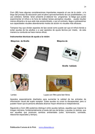 Publicación Cortesía de la Web: www.efemerides.ec
29
Corn (86) hace algunas consideraciones importantes respecto al uso de la visión a lo
largo del proceso de educación para el pleno aprovechamiento de sus posibilidades y su
uso cotidiano. Señala tener presente al elaborar los programas la fatiga que puede
experimentar el niño/a a la hora de realizar tareas perceptiva visuales, puede resultar
menos eficiente a la que está más acostumbrado, o por el contrario, llega a sobreestimar
sus capacidades visuales abandonando modos de acción no visuales más eficaces.
Tampoco hay que olvidar aspectos de tipo social como puede ser que el niño/a tienda a
evitar ayudas de los adultos o a usar aparatos de ayuda técnica por miedo, de esta
manera su conducta se hace menos eficaz.
Instrumentos técnicos de ayuda a la visión:
Máquinas de Braille Máquina de
Braille hablado
Lentes Lupas con filtro para leer libros
Aparatos especialmente diseñados para aumentar la calidad de las entradas de
información visual del sujeto receptor. Estas ayudas no curan la discapacidad, pero sí
pueden hacer que la persona afectada alcance mayor eficiencia e independencia.
Siguiendo a Corn (86) podemos distinguir entre ayudas ópticas, aquellas que mejoran la
imagen retiniana, fundamentalmente a través del uso de lentes; y ayudas no ópticas, que
son aquellas que producen cambios ambientales (color, iluminación, contraste,
relaciones espaciales y tiempo).
 