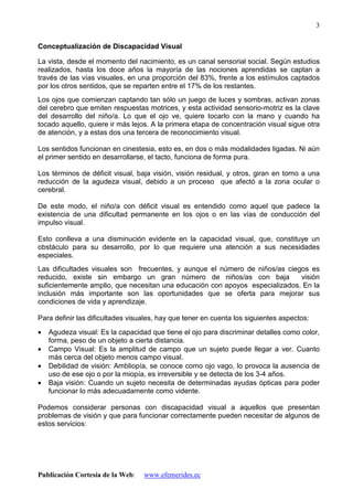 Publicación Cortesía de la Web: www.efemerides.ec
3
Conceptualización de Discapacidad Visual
La vista, desde el momento del nacimiento, es un canal sensorial social. Según estudios
realizados, hasta los doce años la mayoría de las nociones aprendidas se captan a
través de las vías visuales, en una proporción del 83%, frente a los estímulos captados
por los otros sentidos, que se reparten entre el 17% de los restantes.
Los ojos que comienzan captando tan sólo un juego de luces y sombras, activan zonas
del cerebro que emiten respuestas motrices, y esta actividad sensorio-motriz es la clave
del desarrollo del niño/a. Lo que el ojo ve, quiere tocarlo con la mano y cuando ha
tocado aquello, quiere ir más lejos. A la primera etapa de concentración visual sigue otra
de atención, y a estas dos una tercera de reconocimiento visual.
Los sentidos funcionan en cinestesia, esto es, en dos o más modalidades ligadas. Ni aún
el primer sentido en desarrollarse, el tacto, funciona de forma pura.
Los términos de déficit visual, baja visión, visión residual, y otros, giran en torno a una
reducción de la agudeza visual, debido a un proceso que afectó a la zona ocular o
cerebral.
De este modo, el niño/a con déficit visual es entendido como aquel que padece la
existencia de una dificultad permanente en los ojos o en las vías de conducción del
impulso visual.
Esto conlleva a una disminución evidente en la capacidad visual, que, constituye un
obstáculo para su desarrollo, por lo que requiere una atención a sus necesidades
especiales.
Las dificultades visuales son frecuentes, y aunque el número de niños/as ciegos es
reducido, existe sin embargo un gran número de niños/as con baja visión
suficientemente amplio, que necesitan una educación con apoyos especializados. En la
inclusión más importante son las oportunidades que se oferta para mejorar sus
condiciones de vida y aprendizaje.
Para definir las dificultades visuales, hay que tener en cuenta los siguientes aspectos:
• Agudeza visual: Es la capacidad que tiene el ojo para discriminar detalles como color,
forma, peso de un objeto a cierta distancia.
• Campo Visual: Es la amplitud de campo que un sujeto puede llegar a ver. Cuanto
más cerca del objeto menos campo visual.
• Debilidad de visión: Ambliopía, se conoce como ojo vago, lo provoca la ausencia de
uso de ese ojo o por la miopía, es irreversible y se detecta de los 3-4 años.
• Baja visión: Cuando un sujeto necesita de determinadas ayudas ópticas para poder
funcionar lo más adecuadamente como vidente.
Podemos considerar personas con discapacidad visual a aquellos que presentan
problemas de visión y que para funcionar correctamente pueden necesitar de algunos de
estos servicios:
 