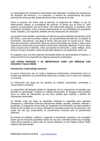 Publicación Cortesía de la Web: www.efemerides.ec
30
La manipulación de condiciones ambientales está destinada a modificar las condiciones
de recepción del estímulo y, en ocasiones, a cambiar las características del propio
estímulo de forma que éste pueda percibirse mejor a través de la vista.
Como la posición del niño/a ante el estímulo, la presencia de reflejos, el uso de
determinados colores, la complejidad del estímulo, el tiempo que se toma él para
explorar, la presentación que se le ofrece. Son todos estos aspectos a considerar para
la situación educativa, como el propio entrenamiento en sus habilidades de percepción
visual, sociales y, por supuesto, también para las situaciones de evaluación.
Las ayudas instrumentales aprovechan al máximo las potencialidades del aparato visual
del niño/a, y para ello es preciso mejorar las características del estímulo, la calidad, la
información del estimulo que llega al niño/a. Hay que tener en cuenta que el niño/a
tiene que aprender a aprovechar todas las claves sensoriales que recibe y, saber cómo
mejorar las condiciones en que recibe la información ambiental, utilizando "Trucos" sobre
cómo situarse ante el estímulo, cómo aprovechar la iluminación y evitar reflejos, cómo
producir el mejor contraste, cuánto tiempo debe dedicar a una exploración visual, etc.
En cualquier caso, los otros sistemas sensoriales deben ser aprovechados al máximo, e
incluso de forma muy específica en algunas situaciones particulares.
LOS OTROS SENTIDOS Y SU IMPORTANCIA PARA LOS NIÑOS/AS CON
CEGUERA Y BAJA VISIÓN
Introducción al aprendizaje sensorial
Lo que el niño/a toca, oye, ve, huele y degusta es interiorizado y almacenado como un
modelo que determina su conocimiento acerca de su medio y de sí mismo con respecto
a su mundo.
La información que llega por los sentidos es recibida, interpretada, combinada y
conservada en el cerebro.
La adquisición del lenguaje facilita la integración de las impresiones sensoriales que
permiten el aprendizaje y ordenar el material almacenado. El lenguaje actúa también
como un medio de intercambio con los otros canales para clarificar y verificar las
impresiones sensoriales.
La relación entre las ideas se desarrolla mediante la capacidad para distinguir
semejanzas y diferencias entre las sensaciones táctiles, visuales, auditivas, olfativas y
gustativas. La integración de los miles de "pedacitos" de información concreta recibida a
través de los sentidos en un grupo unificado de conceptos acerca de las personas y las
cosas son las que proporcionan el conocimiento funcional para el pensamiento
abstracto.
El proceso de clasificar, codificar y organizar la información sensorial y los conceptos
hacen que las funciones operativas actúen en una sola actividad mental muy compleja.
Cada niño/a aprende a hacer esto de manera diferente, lo que Piaget le llama "Estilo
cognitivo del aprendizaje".
 