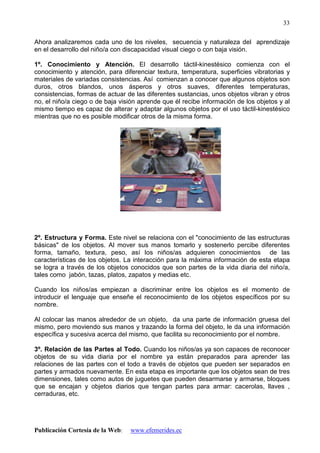 Publicación Cortesía de la Web: www.efemerides.ec
33
Ahora analizaremos cada uno de los niveles, secuencia y naturaleza del aprendizaje
en el desarrollo del niño/a con discapacidad visual ciego o con baja visión.
1º. Conocimiento y Atención. El desarrollo táctil-kinestésico comienza con el
conocimiento y atención, para diferenciar textura, temperatura, superficies vibratorias y
materiales de variadas consistencias. Así comienzan a conocer que algunos objetos son
duros, otros blandos, unos ásperos y otros suaves, diferentes temperaturas,
consistencias, formas de actuar de las diferentes sustancias, unos objetos vibran y otros
no, el niño/a ciego o de baja visión aprende que él recibe información de los objetos y al
mismo tiempo es capaz de alterar y adaptar algunos objetos por el uso táctil-kinestésico
mientras que no es posible modificar otros de la misma forma.
2º. Estructura y Forma. Este nivel se relaciona con el "conocimiento de las estructuras
básicas" de los objetos. Al mover sus manos tomarlo y sostenerlo percibe diferentes
forma, tamaño, textura, peso, así los niños/as adquieren conocimientos de las
características de los objetos. La interacción para la máxima información de esta etapa
se logra a través de los objetos conocidos que son partes de la vida diaria del niño/a,
tales como jabón, tazas, platos, zapatos y medias etc.
Cuando los niños/as empiezan a discriminar entre los objetos es el momento de
introducir el lenguaje que enseñe el reconocimiento de los objetos específicos por su
nombre.
Al colocar las manos alrededor de un objeto, da una parte de información gruesa del
mismo, pero moviendo sus manos y trazando la forma del objeto, le da una información
específica y sucesiva acerca del mismo, que facilita su reconocimiento por el nombre.
3º. Relación de las Partes al Todo. Cuando los niños/as ya son capaces de reconocer
objetos de su vida diaria por el nombre ya están preparados para aprender las
relaciones de las partes con el todo a través de objetos que pueden ser separados en
partes y armados nuevamente. En esta etapa es importante que los objetos sean de tres
dimensiones, tales como autos de juguetes que pueden desarmarse y armarse, bloques
que se encajan y objetos diarios que tengan partes para armar: cacerolas, llaves ,
cerraduras, etc.
 