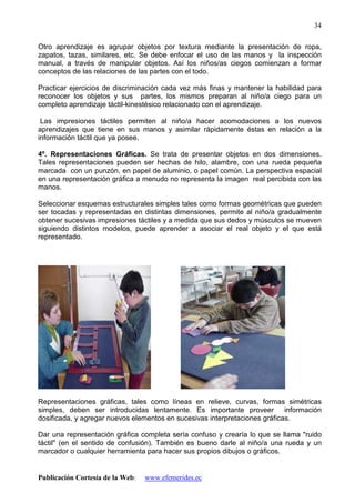 Publicación Cortesía de la Web: www.efemerides.ec
34
Otro aprendizaje es agrupar objetos por textura mediante la presentación de ropa,
zapatos, tazas, similares, etc. Se debe enfocar el uso de las manos y la inspección
manual, a través de manipular objetos. Así los niños/as ciegos comienzan a formar
conceptos de las relaciones de las partes con el todo.
Practicar ejercicios de discriminación cada vez más finas y mantener la habilidad para
reconocer los objetos y sus partes, los mismos preparan al niño/a ciego para un
completo aprendizaje táctil-kinestésico relacionado con el aprendizaje.
Las impresiones táctiles permiten al niño/a hacer acomodaciones a los nuevos
aprendizajes que tiene en sus manos y asimilar rápidamente éstas en relación a la
información táctil que ya posee.
4º. Representaciones Gráficas. Se trata de presentar objetos en dos dimensiones.
Tales representaciones pueden ser hechas de hilo, alambre, con una rueda pequeña
marcada con un punzón, en papel de aluminio, o papel común. La perspectiva espacial
en una representación gráfica a menudo no representa la imagen real percibida con las
manos.
Seleccionar esquemas estructurales simples tales como formas geométricas que pueden
ser tocadas y representadas en distintas dimensiones, permite al niño/a gradualmente
obtener sucesivas impresiones táctiles y a medida que sus dedos y músculos se mueven
siguiendo distintos modelos, puede aprender a asociar el real objeto y el que está
representado.
Representaciones gráficas, tales como líneas en relieve, curvas, formas simétricas
simples, deben ser introducidas lentamente. Es importante proveer información
dosificada, y agregar nuevos elementos en sucesivas interpretaciones gráficas.
Dar una representación gráfica completa sería confuso y crearía lo que se llama "ruido
táctil" (en el sentido de confusión). También es bueno darle al niño/a una rueda y un
marcador o cualquier herramienta para hacer sus propios dibujos o gráficos.
 