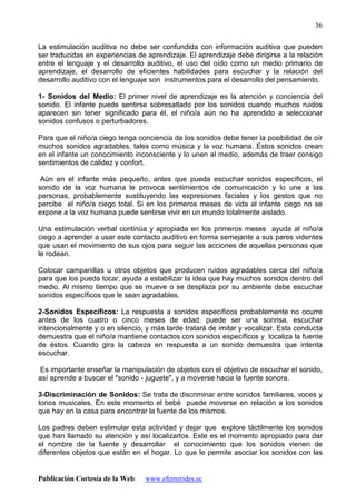 Publicación Cortesía de la Web: www.efemerides.ec
36
La estimulación auditiva no debe ser confundida con información auditiva que pueden
ser traducidas en experiencias de aprendizaje. El aprendizaje debe dirigirse a la relación
entre el lenguaje y el desarrollo auditivo, el uso del oído como un medio primario de
aprendizaje, el desarrollo de eficientes habilidades para escuchar y la relación del
desarrollo auditivo con el lenguaje son instrumentos para el desarrollo del pensamiento.
1- Sonidos del Medio: El primer nivel de aprendizaje es la atención y conciencia del
sonido. El infante puede sentirse sobresaltado por los sonidos cuando muchos ruidos
aparecen sin tener significado para él, el niño/a aún no ha aprendido a seleccionar
sonidos confusos o perturbadores.
Para que el niño/a ciego tenga conciencia de los sonidos debe tener la posibilidad de oír
muchos sonidos agradables, tales como música y la voz humana. Estos sonidos crean
en el infante un conocimiento inconsciente y lo unen al medio, además de traer consigo
sentimientos de calidez y confort.
Aún en el infante más pequeño, antes que pueda escuchar sonidos específicos, el
sonido de la voz humana le provoca sentimientos de comunicación y lo une a las
personas, probablemente sustituyendo las expresiones faciales y los gestos que no
percibe el niño/a ciego total. Si en los primeros meses de vida al infante ciego no se
expone a la voz humana puede sentirse vivir en un mundo totalmente aislado.
Una estimulación verbal continúa y apropiada en los primeros meses ayuda al niño/a
ciego a aprender a usar este contacto auditivo en forma semejante a sus pares videntes
que usan el movimiento de sus ojos para seguir las acciones de aquellas personas que
le rodean.
Colocar campanillas u otros objetos que producen ruidos agradables cerca del niño/a
para que los pueda tocar, ayuda a estabilizar la idea que hay muchos sonidos dentro del
medio. Al mismo tiempo que se mueve o se desplaza por su ambiente debe escuchar
sonidos específicos que le sean agradables.
2-Sonidos Específicos: La respuesta a sonidos específicos probablemente no ocurre
antes de los cuatro o cinco meses de edad. puede ser una sonrisa, escuchar
intencionalmente y o en silencio, y más tarde tratará de imitar y vocalizar. Esta conducta
demuestra que el niño/a mantiene contactos con sonidos específicos y localiza la fuente
de éstos. Cuando gira la cabeza en respuesta a un sonido demuestra que intenta
escuchar.
Es importante enseñar la manipulación de objetos con el objetivo de escuchar el sonido,
así aprende a buscar el "sonido - juguete", y a moverse hacia la fuente sonora.
3-Discriminación de Sonidos: Se trata de discriminar entre sonidos familiares, voces y
tonos musicales. En este momento el bebé puede moverse en relación a los sonidos
que hay en la casa para encontrar la fuente de los mismos.
Los padres deben estimular esta actividad y dejar que explore táctilmente los sonidos
que han llamado su atención y así localizarlos. Este es el momento apropiado para dar
el nombre de la fuente y desarrollar el conocimiento que los sonidos vienen de
diferentes objetos que están en el hogar. Lo que le permite asociar los sonidos con las
 