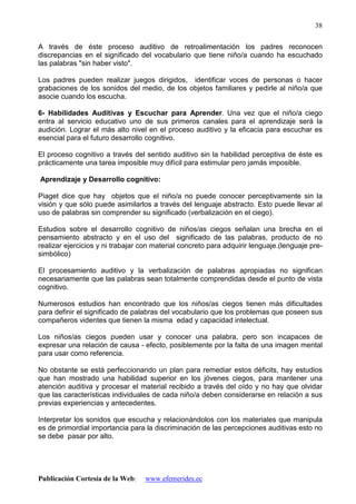 Publicación Cortesía de la Web: www.efemerides.ec
38
A través de éste proceso auditivo de retroalimentación los padres reconocen
discrepancias en el significado del vocabulario que tiene niño/a cuando ha escuchado
las palabras "sin haber visto".
Los padres pueden realizar juegos dirigidos, identificar voces de personas o hacer
grabaciones de los sonidos del medio, de los objetos familiares y pedirle al niño/a que
asocie cuando los escucha.
6- Habilidades Auditivas y Escuchar para Aprender. Una vez que el niño/a ciego
entra al servicio educativo uno de sus primeros canales para el aprendizaje será la
audición. Lograr el más alto nivel en el proceso auditivo y la eficacia para escuchar es
esencial para el futuro desarrollo cognitivo.
El proceso cognitivo a través del sentido auditivo sin la habilidad perceptiva de éste es
prácticamente una tarea imposible muy difícil para estimular pero jamás imposible.
Aprendizaje y Desarrollo cognitivo:
Piaget dice que hay objetos que el niño/a no puede conocer perceptivamente sin la
visión y que sólo puede asimilarlos a través del lenguaje abstracto. Esto puede llevar al
uso de palabras sin comprender su significado (verbalización en el ciego).
Estudios sobre el desarrollo cognitivo de niños/as ciegos señalan una brecha en el
pensamiento abstracto y en el uso del significado de las palabras, producto de no
realizar ejercicios y ni trabajar con material concreto para adquirir lenguaje.(lenguaje pre-
simbólico)
El procesamiento auditivo y la verbalización de palabras apropiadas no significan
necesariamente que las palabras sean totalmente comprendidas desde el punto de vista
cognitivo.
Numerosos estudios han encontrado que los niños/as ciegos tienen más dificultades
para definir el significado de palabras del vocabulario que los problemas que poseen sus
compañeros videntes que tienen la misma edad y capacidad intelectual.
Los niños/as ciegos pueden usar y conocer una palabra, pero son incapaces de
expresar una relación de causa - efecto, posiblemente por la falta de una imagen mental
para usar como referencia.
No obstante se está perfeccionando un plan para remediar estos déficits, hay estudios
que han mostrado una habilidad superior en los jóvenes ciegos, para mantener una
atención auditiva y procesar el material recibido a través del oído y no hay que olvidar
que las características individuales de cada niño/a deben considerarse en relación a sus
previas experiencias y antecedentes.
Interpretar los sonidos que escucha y relacionándolos con los materiales que manipula
es de primordial importancia para la discriminación de las percepciones auditivas esto no
se debe pasar por alto.
 