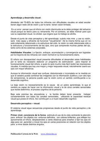 Publicación Cortesía de la Web: www.efemerides.ec
39
Aprendizaje y desarrollo visual:
Alrededor del 75-80% de todos los niños/as con dificultades visuales en edad escolar
tienen algún resto útil de visión y por lo tanto tienen visión limitada.
Es un error pensar que al niño/a con visión disminuida se le debe proteger del esfuerzo
visual porque es lesivo para su remanente. Por el contrario, se debe motivar para que
use su capacidad visual, no olvidar, que órgano que no trabaja se atrofia.
Desde el punto de vista perceptivo y del aprendizaje, cuánto más mire y use su visión,
será más capaz y eficiente de funcionar "visualmente". De la misma forma que oír no
está solamente relacionado a la estructura del oído, la visión no está relacionada sólo a
la estructura y funcionamiento de los ojos, sino que comprende muchas partes del ojo,
tanto como de los sistemas corporales.
Habilidades Visuales: La fijación, enfoque, acomodación y convergencia son logradas
por la mayoría de los niños/as con visión normal en su funcionamiento diario.
El niño/a con discapacidad visual presenta dificultades al desarrollar estas habilidades
por lo tanto es necesario elaborar un programa de estimulación para mejorar el
funcionamiento visual del niño/a, a quien le será mucho más fácil recibir las impresiones
visuales. A medida que hay una mayor y mejor respuesta visual, naturalmente usará sus
ojos con mayor eficiencia.
Aunque la información visual sea confusa, distorsionada o incompleta en la medida en
que el cerebro pueda combinar las imágenes con la información auditiva y con otro tipo
de sensaciones, la persona puede usar la visión como un sentido contribuyente a su
desarrollo cognitivo.
La baja visión no necesariamente es la causa de un pobre aprendizaje, lo que el
cerebro es capaz de hacer con la información visual y la de otros canales sensoriales
que recibe determina el proceso cognitivo de la persona.
Bajo esta premisa las educadoras y la familia deben tener presente trabajar
constantemente con todos los canales sensoriales, utilizando la capacidad residual
visual que posee el niño/a. Así contribuyen a un buen desarrollo cognitivo
Desarrollo perceptivo – visual:
El sistema visual sigue secuencias progresivas desde el punto de vista perceptivo y de
aprendizaje.
Primer nivel, conciencia de la forma estimula el uso de la vista centrando la atención
para enfocar los objetos con entornos definidos, con colores brillantes, que reflejen luz
aproximando al niño/a, desplazándolo a cierta distancia para enseñar a fijar los ojos en
algo para ver, aprender a mover los ojos en varias posiciones en relación con los objetos
para a mirar desde distintos ángulos.
 