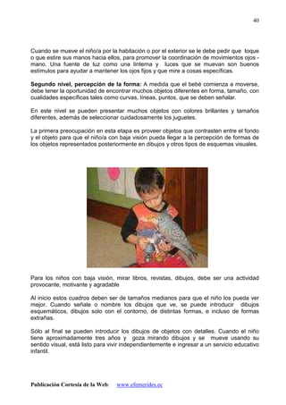 Publicación Cortesía de la Web: www.efemerides.ec
40
Cuando se mueve el niño/a por la habitación o por el exterior se le debe pedir que toque
o que estire sus manos hacia ellos, para promover la coordinación de movimientos ojos -
mano. Una fuente de luz como una linterna y luces que se muevan son buenos
estímulos para ayudar a mantener los ojos fijos y que mire a cosas específicas.
Segundo nivel, percepción de la forma: A medida que el bebé comienza a moverse,
debe tener la oportunidad de encontrar muchos objetos diferentes en forma, tamaño, con
cualidades específicas tales como curvas, líneas, puntos, que se deben señalar.
En este nivel se pueden presentar muchos objetos con colores brillantes y tamaños
diferentes, además de seleccionar cuidadosamente los juguetes.
La primera preocupación en esta etapa es proveer objetos que contrasten entre el fondo
y el objeto para que el niño/a con baja visión pueda llegar a la percepción de formas de
los objetos representados posteriormente en dibujos y otros tipos de esquemas visuales.
Para los niños con baja visión, mirar libros, revistas, dibujos, debe ser una actividad
provocante, motivante y agradable
Al inicio estos cuadros deben ser de tamaños medianos para que el niño los pueda ver
mejor. Cuando señale o nombre los dibujos que ve, se puede introducir dibujos
esquemáticos, dibujos solo con el contorno, de distintas formas, e incluso de formas
extrañas.
Sólo al final se pueden introducir los dibujos de objetos con detalles. Cuando el niño
tiene aproximadamente tres años y goza mirando dibujos y se mueve usando su
sentido visual, está listo para vivir independientemente e ingresar a un servicio educativo
infantil.
 