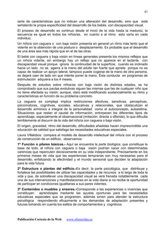 Publicación Cortesía de la Web: www.efemerides.ec
43
serie de características que no indican una alteración del desarrollo, sino que está
señalando la propia especificidad del desarrollo de los bebés con discapacidad visual.
El proceso de desarrollo es continuo desde el inicio de la vida hasta la madurez, la
secuencia es igual en todos los niños/as, en cuanto a al ritmo esto varía en cada
individuo.
Un niño/a con ceguera o con baja visión presenta en general un ritmo más lento que el
vidente en la obtención de una postura o desplazamiento. Es probable que el desarrollo
de una área sea más rápida que en el de las otras.
El bebé con ceguera y baja visión en líneas generales presenta los mismos reflejos que
un niño/a vidente, sin embargo hay un reflejo que no aparece en el lactante con
discapacidad visual porque ignora la continuidad de la superficie, cuando es inclinado
hacia un lado no se agarra a la mano del adulto tan fuerte que apriete porque no es
capaz de realizar un apoyo lateral, tampoco puede cogerse de la mano de otra persona,
se dejará caer de lado sin que intente poner la mano. Ésta conducta en programas de
estimulación adquiera a los 4 meses.
Después de estudios sobre niños/as con baja visión de distintas edades, se ha
comprobado que sus pautas evolutivas siguen las mismas que las de cualquier niño que
no tiene afectada su visión; aunque, claro está modificando sustancialmente su ritmo y
características en función de su problema concreto.
La ceguera es compleja implica restricciones afectivas, sensitivas, perceptivas,
psicomotoras, cognitivas, sociales, educativas y relacionales, que obstaculizan el
desarrollo armónico e integral de la personalidad como el autoconcepto, autoestima.
Situaciones que restan el caudal de información, entorpecen los diferentes tipos de
aprendizaje, especialmente el observacional (imitación: directa o diferida), lo que dificulta
terriblemente el discurrir de la vida del niño/a con ceguera o baja visión.
El origen, gravedad, ritmo del desarrollo, dificultades añadidas hacen imprescindible una
educación de calidad que satisfaga las necesidades educativas especiales.
Laura Villalobos compara el modelo de desarrollo intelectual del niño/a con el proceso
de construcción de un edificio, observamos:
1º Función o pilares básicos.- Aquí se encuentra la parte biológica, que constituye la
base de todo, el niño/a con ceguera o baja visión podrían nacer con determinadas
carencias que repercuten decisivamente en su vida independiente. Precisamente en los
primeros meses de vida que las experiencias tempranas son muy necesarias para el
desarrollo, enfatizando la afectividad y el mundo sensorial que deciden la adaptación
para la vida futura.
2º Estructura o plantas del edificio.-Es decir, la parte psicológica, que distribuye y
fortalece las posibilidades de utilizar las capacidades y de recursos a lo largo de toda la
vida y que, de sobrellevar una discapacidad visual se verá frenada notablemente cada
una de sus intervenciones y manifestaciones en la vida diaria si no recibe la oportunidad
de participar en condiciones igualitarias a sus pares videntes.
3º Contenidos o muebles y enseres.-Corresponde a las experiencias o vivencias que
constituyen aprendizajes mediante las ayudas oportunas para las necesidades
educativas especiales que se programen, además sirven para atender la estructura
psicológica respondiendo eficazmente a las demandas de adaptación presentes y
futuras tomando en cuenta los estilos de comportamientos y cognitivos.
 