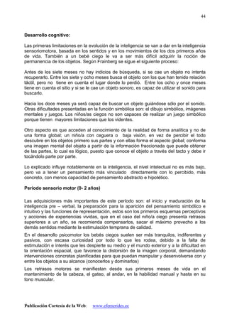 Publicación Cortesía de la Web: www.efemerides.ec
44
Desarrollo cognitivo:
Las primeras limitaciones en la evolución de la inteligencia se van a dar en la inteligencia
sensoriomotora, basada en los sentidos y en los movimientos de los dos primeros años
de vida. También a un bebé ciego le va a ser más difícil adquirir la noción de
permanencia de los objetos. Según Frainberg se sigue el siguiente proceso:
Antes de los siete meses no hay indicios de búsqueda, si se cae un objeto no intenta
recuperarlo. Entre los siete y ocho meses busca el objeto con los que han tenido relación
táctil, pero no tiene en cuenta el lugar donde lo perdió. Entre los ocho y once meses
tiene en cuenta el sitio y si se le cae un objeto sonoro, es capaz de utilizar el sonido para
buscarlo.
Hacia los doce meses ya será capaz de buscar un objeto guiándose sólo por el sonido.
Otras dificultades presentadas en la función simbólica son: el dibujo simbólico, imágenes
mentales y juegos. Los niños/as ciegos no son capaces de realizar un juego simbólico
porque tienen mayores limitaciones que los videntes.
Otro aspecto es que acceden al conocimiento de la realidad de forma analítica y no de
una forma global; un niño/a con ceguera o baja visión, en vez de percibir el todo
descubre en los objetos primero sus partes y con ellas forma el aspecto global; conforma
una imagen mental del objeto a partir de la información fraccionada que puede obtener
de las partes, lo cual es lógico, puesto que conoce el objeto a través del tacto y debe ir
tocándolo parte por parte.
Lo explicado influye notablemente en la inteligencia, el nivel intelectual no es más bajo,
pero va a tener un pensamiento más vinculado directamente con lo percibido, más
concreto, con menos capacidad de pensamiento abstracto e hipotético.
Período sensorio motor (0- 2 años)
Las adquisiciones más importantes de este período son: el inicio y maduración de la
inteligencia pre – verbal, la preparación para la aparición del pensamiento simbólico e
intuitivo y las funciones de representación, estos son los primeros esquemas perceptivos
y acciones de experiencias vividas, que en el caso del niño/a ciego presenta retrasos
superiores a un año, se recomienda compensarlos, sacar el máximo provecho a los
demás sentidos mediante la estimulación temprana de calidad.
En el desarrollo psicomotor los bebés ciegos suelen ser más tranquilos, indiferentes y
pasivos, con escasa curiosidad por todo lo que les rodea, debido a la falta de
estimulación e interés que les despierte su medio y el mundo exterior y a la dificultad en
la orientación espacial, que favorece la distorsión de la imagen corporal, demandando
intervenciones concretas planificadas para que puedan manipular y desenvolverse con y
entre los objetos a su alcance (conocerlos y dominarlos)
Los retrasos motores se manifiestan desde sus primeros meses de vida en el
mantenimiento de la cabeza, el gateo, al andar, en la habilidad manual y hasta en su
tono muscular.
 