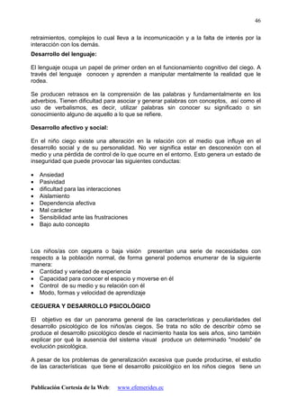 Publicación Cortesía de la Web: www.efemerides.ec
46
retraimientos, complejos lo cual lleva a la incomunicación y a la falta de interés por la
interacción con los demás.
Desarrollo del lenguaje:
El lenguaje ocupa un papel de primer orden en el funcionamiento cognitivo del ciego. A
través del lenguaje conocen y aprenden a manipular mentalmente la realidad que le
rodea.
Se producen retrasos en la comprensión de las palabras y fundamentalmente en los
adverbios. Tienen dificultad para asociar y generar palabras con conceptos, así como el
uso de verbalismos, es decir, utilizar palabras sin conocer su significado o sin
conocimiento alguno de aquello a lo que se refiere.
Desarrollo afectivo y social:
En el niño ciego existe una alteración en la relación con el medio que influye en el
desarrollo social y de su personalidad. No ver significa estar en desconexión con el
medio y una pérdida de control de lo que ocurre en el entorno. Esto genera un estado de
inseguridad que puede provocar las siguientes conductas:
• Ansiedad
• Pasividad
• dificultad para las interacciones
• Aislamiento
• Dependencia afectiva
• Mal carácter
• Sensibilidad ante las frustraciones
• Bajo auto concepto
Los niños/as con ceguera o baja visión presentan una serie de necesidades con
respecto a la población normal, de forma general podemos enumerar de la siguiente
manera:
• Cantidad y variedad de experiencia
• Capacidad para conocer el espacio y moverse en él
• Control de su medio y su relación con él
• Modo, formas y velocidad de aprendizaje
CEGUERA Y DESARROLLO PSICOLÓGICO
El objetivo es dar un panorama general de las características y peculiaridades del
desarrollo psicológico de los niños/as ciegos. Se trata no sólo de describir cómo se
produce el desarrollo psicológico desde el nacimiento hasta los seis años, sino también
explicar por qué la ausencia del sistema visual produce un determinado "modelo" de
evolución psicológica.
A pesar de los problemas de generalización excesiva que puede producirse, el estudio
de las características que tiene el desarrollo psicológico en los niños ciegos tiene un
 