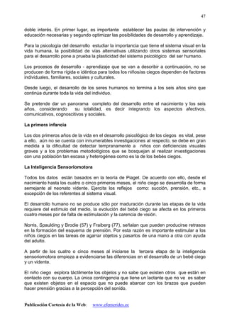 Publicación Cortesía de la Web: www.efemerides.ec
47
doble interés. En primer lugar, es importante establecer las pautas de intervención y
educación necesarias y segundo optimizar las posibilidades de desarrollo y aprendizaje.
Para la psicología del desarrollo estudiar la importancia que tiene el sistema visual en la
vida humana, la posibilidad de vías alternativas utilizando otros sistemas sensoriales
para el desarrollo pone a prueba la plasticidad del sistema psicológico del ser humano.
Los procesos de desarrollo - aprendizaje que se van a describir a continuación, no se
producen de forma rígida e idéntica para todos los niños/as ciegos dependen de factores
individuales, familiares, sociales y culturales.
Desde luego, el desarrollo de los seres humanos no termina a los seis años sino que
continúa durante toda la vida del individuo.
Se pretende dar un panorama completo del desarrollo entre el nacimiento y los seis
años, considerando su totalidad, es decir integrando los aspectos afectivos,
comunicativos, cognoscitivos y sociales.
La primera infancia
Los dos primeros años de la vida en el desarrollo psicológico de los ciegos es vital, pese
a ello, aún no se cuenta con innumerables investigaciones al respecto, se debe en gran
medida a la dificultad de detectar tempranamente a niños con deficiencias visuales
graves y a los problemas metodológicos que se bosquejan al realizar investigaciones
con una población tan escasa y heterogénea como es la de los bebés ciegos.
La Inteligencia Sensoriomotora
Todos los datos están basados en la teoría de Piaget. De acuerdo con ello, desde el
nacimiento hasta los cuatro o cinco primeros meses, el niño ciego se desarrolla de forma
semejante al neonato vidente. Ejercita los reflejos como: succión, prensión, etc., a
excepción de los referentes al sistema visual.
El desarrollo humano no se produce sólo por maduración durante las etapas de la vida
requiere del estímulo del medio, la evolución del bebé ciego se afecta en los primeros
cuatro meses por de falta de estimulación y la carencia de visión.
Norris, Spaulding y Brodie (57) y Fraiberg (77), señalan que pueden producirse retrasos
en la formación del esquema de prensión. Por esta razón es importante estimular a los
niños ciegos en las tareas de agarrar objetos y pasarlos de una mano a otra con ayuda
del adulto.
A partir de los cuatro o cinco meses al iniciarse la tercera etapa de la inteligencia
sensoriomotora empieza a evidenciarse las diferencias en el desarrollo de un bebé ciego
y un vidente.
El niño ciego explora táctilmente los objetos y no sabe que existen otros que están en
contacto con su cuerpo. La única contingencia que tiene un lactante que no ve es saber
que existen objetos en el espacio que no puede abarcar con los brazos que pueden
hacer prensión gracias a la percepción del sonido.
 
