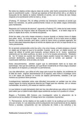 Publicación Cortesía de la Web: www.efemerides.ec
48
No todos los objetos emiten alguna clase de sonido, este hecho acrecienta la dificultad
para la coordinación audio – manual que aparece al final del primer año y, en efecto la
búsqueda de los objetos la realiza mediante el sonido, con un retraso de seis meses
respecto a la coordinación entre la mano y el ojo.
(Fraiberg, 77; Sonksen, 79). El reflejo primitivo de orientación mediante el sonido que
tienen los neonatos, se pierde posteriormente incluso en los bebés ciegos entrenados
para mantenerlo.
Respecto a la "conducta de alcance", siguiendo a Fraiberg (77), antes de los siete meses
no hay indicios de ninguna clase de búsqueda de los objetos, si al bebé ciego se le
quita un objeto de la mano, no intenta recuperarlo.
Entre los siete y los ocho meses empieza a buscar durante un tiempo breve el objeto
que antes tenía, no evoca el lugar en el que lo perdió. Si se le hace sonar el objeto
perdido, no intenta buscarlo, pero abre y cierra la mano como si quisiera agarrarlo. No
hay en esta edad respuesta alguna al sonido de objetos que el niño no haya tenido en su
mano previamente.
En el período comprendido entre los ocho y los once meses, el bebé empieza a buscar
un objeto por el lugar en que lo ha perdido. Cuando se le cae un objeto sonoro, es
capaz de utilizar el sonido para buscarlo, aunque todavía no lo busca guiándose
solamente por los datos auditivos, es decir, si no lo ha tocado previamente. Alrededor
de los 12 meses es cuando los niños/as ciegos pueden buscar los objetos que no
conocen táctilmente, guiándose exclusivamente por el sonido, así aparece la
coordinación definitiva entre el oído y la mano
Estos descubrimientos admiten sugerir que la estimulación táctil es la base del
aprendizaje, más que las auditivas, son que llevan inicialmente al niño/a ciego a localizar
los objetos en el espacio y a descubrir su permanencia.
Las vías alternativas que utiliza el niño ciego para buscar los objetos, los problemas de
la falta de visión originan desorientación en el espacio, esto motiva a investigar como
va a ser capaz de construir un mundo de objetos permanentes, estables y de que
manera va a producir dicho proceso.
Investigaciones realizadas sobre esta dificultad concuerdan en señalar que los niños
ciegos siguen la misma secuencia descrita por Piaget para los videntes, con un retraso
considerable, de entre 8 y 36 meses en relación a estos.
Lo que todavía no está demasiado claro son las vías alternativas que utiliza el niño ciego
para saber que un determinado objeto sigue existiendo aunque no lo pueda oír o tocar.
Rogers y Puchalsky (88) hicieron una investigación sobre la adquisición de la
permanencia de los objetos. El trabajo tiene tres novedades importantes:
1) Permanencia de los objetos en las cuales la visión no se sustituye por la audición,
sino por el tacto; 2) Las relaciones entre la adquisición de la permanencia de los objetos
físicos y sociales, comparando con las conductas de miedo a los extraños y las
 