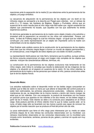 Publicación Cortesía de la Web: www.efemerides.ec
49
reacciones ante la separación de la madre;3) Las relaciones entre la permanencia de los
objetos y el juego simbólico.
La secuencia de adquisición de la permanencia de los objetos por vía táctil en los
niños/as ciegos es semejante a la descrita por Piaget para videntes, con un retraso de
entre 8 y 12 meses, las hipótesis de Bigelow, Rogers y Puchalsky, afirma que en
ausencia de la visión resulta para el niño ciego más fácil saber que siguen existiendo los
objetos que previamente ha tocado, que aquellos con los que solamente ha tenido
experiencia auditiva.
En términos generales la permanencia de la madre como objeto (miedo a los extraños y
ansiedad ante la separación) se encontró en los niños con anterioridad Parece, por
tanto, la idea de Fraiberg según la cual los niños/as ciegos - al igual que los videntes -
construyen una cierta representación de un objeto tan importante como la madre con
anterioridad a la de los objetos físicos.
Para finalizar este análisis acerca de la construcción de la permanencia de los objetos,
está claro que los niños/as ciegos llegan a formar un mundo de objetos permanentes y,
en consecuencia, unas imágenes de estos objetos por una doble vía táctil y auditiva.
La representación táctil parece ser más fácil y temprana que la auditiva, aunque ambas,
de forma conjunta proporcionan al ciego una imagen más completa de los objetos que
además incluyen las características olfativas, térmicas, etc.
La construcción de la permanencia de los objetos evoluciona más lentamente en los
niños ciegos, esto indica lo compleja que resulta la elaboración de las imágenes de los
objetos y la situación en el espacio en ausencia de la visión. En los niños videntes, la
permanencia de la madre y de las personas que rodean al niño, parece construirse antes
que la de los objetos físicos.
Desarrollo Motor.
Los estudios realizados sobre el desarrollo motor en los bebés ciegos concuerdan en
señalar que la falta de visión no tiene por qué alterar el desarrollo del control postural si
están bien estimulados, las primeras adquisiciones posturales, voltearse, sentarse, o
mantenerse de pie, se desarrollan de la misma manera y dentro del mismo margen de
edad que en los videntes. Con una excepción, la postura de levantarse con los brazos
en posición prona que aparece en los videntes a los dos meses, en los bebes ciegos a
partir de los 9 meses. Este retardo se debe a la conducta poco adaptativa en el niño/a
ciego. Esta postura permite al niño/a vidente mirar lo que le rodea cuando está en la
cuna, el bebe ciego sólo se levantará con las manos cuando sea capaz de conocer los
objetos por el sonido reacción que se produce al final del primer año de vida.
La poca estimulación que tiene el niño ciego para interesarse por su medio en estas
primeras etapas de la vida retrasa las conductas relacionadas con su movilidad. Los
retrasos importantes observados en las conductas relacionadas con la movilidad auto
iniciada como: levantarse, sentarse, ponerse de pie, gatear y caminar sin ayuda son muy
evidentes.
 
