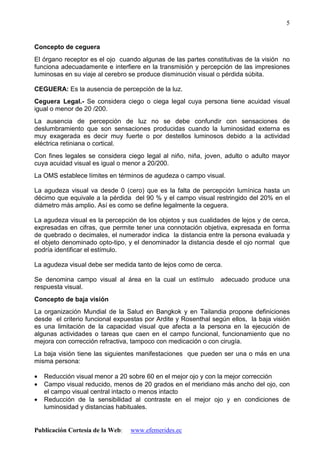 Publicación Cortesía de la Web: www.efemerides.ec
5
Concepto de ceguera
El órgano receptor es el ojo cuando algunas de las partes constitutivas de la visión no
funciona adecuadamente e interfiere en la transmisión y percepción de las impresiones
luminosas en su viaje al cerebro se produce disminución visual o pérdida súbita.
CEGUERA: Es la ausencia de percepción de la luz.
Ceguera Legal.- Se considera ciego o ciega legal cuya persona tiene acuidad visual
igual o menor de 20 /200.
La ausencia de percepción de luz no se debe confundir con sensaciones de
deslumbramiento que son sensaciones producidas cuando la luminosidad externa es
muy exagerada es decir muy fuerte o por destellos luminosos debido a la actividad
eléctrica retiniana o cortical.
Con fines legales se considera ciego legal al niño, niña, joven, adulto o adulto mayor
cuya acuidad visual es igual o menor a 20/200.
La OMS establece límites en términos de agudeza o campo visual.
La agudeza visual va desde 0 (cero) que es la falta de percepción lumínica hasta un
décimo que equivale a la pérdida del 90 % y el campo visual restringido del 20% en el
diámetro más amplio. Así es como se define legalmente la ceguera.
La agudeza visual es la percepción de los objetos y sus cualidades de lejos y de cerca,
expresadas en cifras, que permite tener una connotación objetiva, expresada en forma
de quebrado o decimales, el numerador indica la distancia entre la persona evaluada y
el objeto denominado opto-tipo, y el denominador la distancia desde el ojo normal que
podría identificar el estímulo.
La agudeza visual debe ser medida tanto de lejos como de cerca.
Se denomina campo visual al área en la cual un estímulo adecuado produce una
respuesta visual.
Concepto de baja visión
La organización Mundial de la Salud en Bangkok y en Tailandia propone definiciones
desde el criterio funcional expuestas por Ardite y Rosenthal según ellos, la baja visión
es una limitación de la capacidad visual que afecta a la persona en la ejecución de
algunas actividades o tareas que caen en el campo funcional, funcionamiento que no
mejora con corrección refractiva, tampoco con medicación o con cirugía.
La baja visión tiene las siguientes manifestaciones que pueden ser una o más en una
misma persona:
• Reducción visual menor a 20 sobre 60 en el mejor ojo y con la mejor corrección
• Campo visual reducido, menos de 20 grados en el meridiano más ancho del ojo, con
el campo visual central intacto o menos intacto
• Reducción de la sensibilidad al contraste en el mejor ojo y en condiciones de
luminosidad y distancias habituales.
 