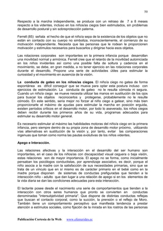 Publicación Cortesía de la Web: www.efemerides.ec
50
Respecto a la marcha independiente, se produce con un retraso de 7 a 8 meses
respecto a los videntes, incluso en los niños/as ciegos bien estimulados, sin problemas
de desarrollo postural y sin sobreprotección paterna.
Ferrell (85) señala el hecho de que el niño/a sepa de la existencia de los objetos que no
están en contacto con su cuerpo no simboliza, inconscientemente, el comienzo de su
motivación independiente. Necesita que las personas que le rodean le proporcionen
motivación y estímulos necesarios para buscarlos y dirigirse hacia esos objetos.
Las rotaciones corporales son importantes en la primera infancia porque desarrollan
una movilidad normal y armónica. Ferrell cree que el retardo de la movilidad autoiniciada
en los niños invidentes así como una posible falta de soltura y cadencia en el
movimiento, se debe, en gran medida, a no tener ejercicio en las rotaciones corporales
durante el desarrollo. Propone una serie de actividades útiles para estimular la
curiosidad y el movimiento en ausencia de la visión.
La conducta de gateo en los niños/as ciegos. El niño/a ciego no gatea de forma
espontánea es difícil conseguir que se mueva para optar esta postura incluso con
ejercicios de estimulación. La conducta de gateo no le resulta cómoda ni segura.
Cuando un niño/a ciego se mueve necesita utilizar las manos en sustitución de los ojos
para buscar los objetos reconocerlos y protegerse, probablemente no le resulte
cómodo. En este sentido, sería mejor no forzar al niño ciego a gatear, sino más bien
proporcionarle el máximo de ayudas para estimular la marcha en posición erguida,
existen períodos críticos en el desarrollo motor, por todo lo aseverado, los niños ciegos
deben recibir durante los primeros años de su vida, programas adecuados para
estimular su desarrollo motor general.
Es necesario estimular al máximo las habilidades motoras del niño/a ciego en la primera
infancia, pero siempre dentro de su propia zona de desarrollo motor próximo, utilizando
vías alternativas en sustitución de la visión y, por tanto, evitar las comparaciones
ingenuas que toman como norma las pautas evolutivas de los niños videntes.
Apego e Interacción.
Las relaciones afectivas y la interacción en el desarrollo del ser humano son
importantes, en el caso de los niños/as con discapacidad visual ceguera o baja visión,
estas relaciones son de mayor importancia. El apego no se forma, como inicialmente
pensaban los psicólogos conductistas, por aprendizaje asociativo, es decir, porque el
niño asocia a la madre con la satisfacción de sus necesidades primarias, sino que se
trata de un vínculo que en sí mismo es de carácter primario en el bebé como en la
madre porque disponen de sistemas de conductas prefiguradas que tienden a la
interacción niño - adulto que dan lugar a una relación de apego si en los elementos de
la vida diaria se dan las condiciones adecuadas para esta interacción.
El lactante posee desde el nacimiento una serie de comportamientos que tienden a la
interacción con otros seres humanos que pronto se convierten en conductas
denominadas "intersubjetividad primaria". Que dispone de distintas conductas reflejas
que buscan el contacto corporal, como la succión, la prensión o el reflejo de Moro.
También tiene un comportamiento perceptivo que manifiesta tendencia a prestar
atención a estímulos sociales, como fijación de la mirada en los rostros de las personas
 