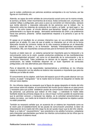 Publicación Cortesía de la Web: www.efemerides.ec
51
que le cuidan, preferencia por patrones acústicos semejantes a la voz humana, por las
figuras en movimiento, etc.
Además, es capaz de emitir señales de comunicación social como son la misma mirada,
la sonrisa y el llanto, imitar movimientos de la boca. Estas conductas son, al principio, de
carácter reflejo o prefigurado, pero poco a poco se convierten en intencionales, siempre
que reciba atención y respuesta adecuada de las personas que le rodean. Así, la
interacción entre los sistemas de conducta de la madre y el bebé se dará lugar a los
siete o los ocho meses el vínculo afectivo que llamamos "apego", el niño reconoce
perfectamente a su figura de apego, demuestra sentimientos de unión y de preferencia
hacia esa persona, presenta ciertas expectativas respecto a la persona a que se ha
vinculado.
El apego es el resultado de un proceso interactivo que, en sus primeras etapas está
guiado por el adulto. En caso de que el adulto no interactúe con el niño de la forma
adecuada durante los primeros meses de la vida ocasiona problemas en el desarrollo
afectivo y social del bebé y, en la formación llamada "intersubjetividad secundaria"
(Trevarthen, 89), con importantes consecuencias para la formación del mundo simbólico.
Cuando un bebé nace sin un sistema sensorial tan importante para la interacción y la
comunicación como es la visión, pueden producirse problemas en las manifestaciones
de "intersubjetividad primaria", así como en el desarrollo de la comunicación y de la
interacción intencional. Tales problemas no derivan de la ceguera como se verá a
continuación, los bebés invidentes disponen de un buen repertorio de conductas
prefiguradas y de vías alternativas para relacionarse.
Para el desarrollo de las capacidades representativas y simbólicas en los niños/as
ciegos la interacción con los adultos es todavía más necesaria e importante que para los
videntes por la falta de visión.
El conocimiento de los objetos está fuera del espacio que el niño puede abarcar con sus
manos, el papel " triangulador " de la madre tiene la función de despertar el interés del
niño por esos objetos.
En los niños/as ciegos es necesario que la figura de apego despierte el interés del niño
para actuar sobre los objetos, el conocimiento del mundo que le rodea es un paso previo
y necesario para que pueda establecer pautas de comunicación sobre esos objetos con
las personas. Las personas que rodean al niño ciego - y sobretodo la madre debe
facilitarle desde las primeras etapas de su vida el mayor número posible de experiencias
que le permitan conocer y manipular los objetos, es la actividad sensoriomotora que
realiza con éstos , por medio de la imitación el niño puede imaginarse los objetos cuando
no estén presentes.
También es necesario señalar que, en ausencia de un sistema tan importante como es
la visión para el establecimiento de las pautas de comunicación preverbal, la labor de
interpretación de la madre del niño ciego ha de ser quizás mayor que la del niño vidente.
Dejar a un lado el " visuocentrismo " que caracteriza a los adultos humanos y adaptarse
para interpretar peculiaridades que tienen los intentos comunicativos de los niños que no
pueden utilizar el sistema visual.
 
