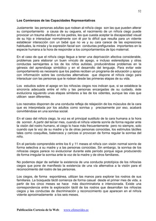Publicación Cortesía de la Web: www.efemerides.ec
52
Los Comienzos de las Capacidades Representativas
Justamente las personas adultas que rodean al niño/a ciego son las que pueden alterar
su comportamiento a causa de su ceguera, el nacimiento de un niño/a ciego puede
provocar un trauma afectivo en los padres, les que cuesta aceptar la discapacidad visual
de su hijo e interactuar normalmente con él por lo difícil que resulta para un vidente
establecer interacción con un bebé que no ve y su cara carece de las expresiones
habituales, la mirada y la expresión facial son conductas prefiguradas importantes en la
especie humana a la hora de responder a los comportamientos de tipo maternal.
En el caso de que el niño/a ciego llegue a tener una deprivación afectiva considerable,
problemas para elaborar un buen vínculo de apego, e incluso estereotipias y otras
conductas semejantes a los de los niños autistas, produciéndose problemas en la
génesis del aprendizaje simbólico y en el desarrollo del lenguaje. Para evitar este
comportamiento es necesario que los padres reciban un programa de educación y apoyo
con información sobre las conductas alternativas que dispone el niño/a ciego para
interactuar con las personas que le rodean desde las primeras etapas de su vida.
Los estudios sobre el apego en los niños/as ciegos nos indican que, si se establece la
sincronía adecuada entre el niño y las personas encargadas de su cuidado, éste
evoluciona siguiendo unas etapas similares a las de los videntes, aunque las vías que
utilicen sean diferentes.
Los neonatos disponen de una conducta refleja de relajación de los músculos de la cara
que es interpretada por los adultos como sonrisa y precisamente por eso, acabará
convirtiéndose en una sonrisa social.
En el caso del niño/a ciego, la voz es el principal sustituto de la cara humana a la hora
de sonreír. A partir del tercer mes, cuando el niño/a vidente sonríe de forma regular ante
la visión del rostro humano, el ciego lo hace más frecuentemente pero no siempre, solo
cuando oye la voz de su madre y la de otras personas conocidas, los estímulos táctiles
tales como cosquillas, balanceos y caricias sí provocan de forma regular la sonrisa del
niño.
En el período comprendido entre los 6 y 11 meses el niño/a con visión normal sonríe de
forma selectiva a su madre y a las personas conocidas. Sin embargo, la sonrisa de los
niños/as ciegos parece no evolucionar durante este período porque sigue produciendo
de forma irregular la sonrisa ante la voz de la madre y de otros familiares.
No podemos dejar de señalar la existencia de una conducta prototípica de los niños/as
ciegos que pone de manifiesto la existencia de una vía alternativa a la visión para el
reconocimiento del rostro de las personas.
Los ciegos, de forma espontánea, utilizan las manos para explorar los rostros de sus
familiares. La búsqueda táctil comienza de forma casual desde el primer mes de vida, a
partir de los cinco meses se hace más discriminatoria e intencionada. Existe una
correspondencia entre la exploración táctil de los rostros que desarrollan los niños/as
ciegos y las conductas de discriminación y reconocimiento que aparecen en el niño/a
vidente aproximadamente a los seis meses.
 