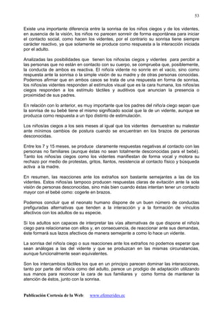 Publicación Cortesía de la Web: www.efemerides.ec
53
Existe una importante diferencia entre la sonrisa de los niños ciegos y de los videntes,
en ausencia de la visión, los niños no parecen sonreír de forma espontánea para iniciar
el contacto social, como hacen los videntes, por el contrario su sonrisa tiene siempre
carácter reactivo, ya que solamente se produce como respuesta a la interacción iniciada
por el adulto.
Analizadas las posibilidades que tienen los niños/as ciegos y videntes para percibir a
las personas que no están en contacto con su cuerpo, se comprueba que, posiblemente,
la conducta de ambos es reactiva. El niño/a vidente no sonríe en el vacío, sino como
respuesta ante la sonrisa o la simple visión de su madre y de otras personas conocidas.
Podemos afirmar que en ambos casos se trata de una respuesta en forma de sonrisa,
los niños/as videntes responden al estímulos visual que es la cara humana, los niños/as
ciegos responden a los estímulo táctiles y auditivos que anuncian la presencia o
proximidad de sus padres.
En relación con lo anterior, es muy importante que los padres del niño/a ciego sepan que
la sonrisa de su bebé tiene el mismo significado social que la de un vidente, aunque se
produzca como respuesta a un tipo distinto de estimulación.
Los niños/as ciegos a los seis meses al igual que los videntes demuestran su malestar
ante mínimos cambios de postura cuando se encuentran en los brazos de personas
desconocidas.
Entre los 7 y 15 meses, se produce claramente respuestas negativas al contacto con las
personas no familiares (aunque éstas no sean totalmente desconocidas para el bebé).
Tanto los niños/as ciegos como los videntes manifiestan de forma vocal y motora su
rechazo por medio de protestas, gritos, llantos, resistencia al contacto físico y búsqueda
activa a la madre.
En resumen, las reacciones ante los extraños son bastante semejantes a las de los
videntes. Estos niños/as tampoco producen respuestas claras de evitación ante la sola
visión de personas desconocidas, sino más bien cuando éstas intentan tener un contacto
mayor con el bebé como: cogerle en brazos.
Podemos concluir que el neonato humano dispone de un buen número de conductas
prefiguradas alternativas que tienden a la interacción y a la formación de vínculos
afectivos con los adultos de su especie.
Si los adultos son capaces de interpretar las vías alternativas de que dispone el niño/a
ciego para relacionarse con ellos y, en consecuencia, de reaccionar ante sus demandas,
éste formará sus lazos afectivos de manera semejante a como lo hace un vidente.
La sonrisa del niño/a ciego o sus reacciones ante los extraños no podemos esperar que
sean análogas a las del vidente y que se produzcan en las mismas circunstancias,
aunque funcionalmente sean equivalentes.
Son los intercambios táctiles los que en un principio parecen dominar las interacciones,
tanto por parte del niño/a como del adulto, parece un prodigio de adaptación utilizando
sus manos para reconocer la cara de sus familiares y como forma de mantener la
atención de éstos, junto con la sonrisa.
 
