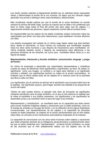 Publicación Cortesía de la Web: www.efemerides.ec
54
Los recién nacidos videntes (y lógicamente también los no videntes) tienen respuestas
claras y diferenciadas al sonido de la voz humana. Es lógico que los niños/as ciegos
aprendan muy pronto a distinguir entre voces familiares y desconocidas.
Más complicado resulta explicar por qué el sonido de la voces familiares no suscita
siempre la sonrisa del bebé ciego, aunque se supone que se debe a los problemas que
tiene el niño/a ciego hasta el final del primer año para saber que los objetos ( y
seguramente también las personas ) siguen existiendo cuando falta el contacto físico.
Es imprescindible que los padres de los bebés invidentes reciban instrucción sobre las
capacidades que tienen sus hijos para relacionarse y para establecer vínculos afectivos
con ellos.
Los adultos encargados del cuidado de un niño/a ciego deben saber que éste también
tiene, desde el nacimiento, un buen número de conductas que manifiestan empatía
hacia los otros seres humanos y que dispone de mecanismos para manifestarla. Un
niño/a invidente también sonríe y dispone de mecanismos para diferenciar a las
personas familiares de las extrañas, así como para manifestar afecto hacia su o sus
figuras de apego.
Representación, interacción y función simbólica: comunicación, lenguaje y juego
de ficción.
Un niño/a ha empezado a desarrollar sus capacidades representativas y simbólicas
cuando es capaz de diferenciar entre significantes y significados, es decir, de utilizar un
significante como una imagen, un símbolo o un signo para referirse a un significado
(nombre y utilidad). Los significantes tendrían su origen en la acción acomodativa - la
imitación que el niño/a realiza tanto de los objetos en sí mismos como de la actividad
que lleva a cabo con ellos.
Los significados, por el contrario se derivan de la asimilación que el propio bebé hace de
la realidad, dar significado supone, para Piaget, asimilar esa realidad a los esquemas de
acción del sujeto.
Dentro de este modelo teórico, el ejemplo más claro de formación de significados
mediante asimilación seria el juego simbólico, en el que el niño deforma la realidad que
le rodea al asimilarla a sus propios esquemas. Los significantes y los significados se
desarrollan juntos y se coordinan entre sí para dar lugar a los símbolos.
Representación y simbolización se manifiesta tanto en la capacidad que éstos tienen
para evocar mediante imágenes objetos y situaciones que no están presentes, como en
el manejo de símbolos en el juego de ficción, y en la utilización de los signos lingüísticos
convencionales. Las representaciones de los objetos y la capacidad de evocarlos
cuando no están presentes, se originan en la acción sensoriomotora que el niño realiza
sobre ellos, en concreto en los mecanismos acomodativos implicados en la imitación.
La capacidad de comunicarse con los otros seres humanos sobre objetos y situaciones
que están presentes (período de la inteligencia sensoriomotora) y posteriormente sobre
los que no están presentes sino "representados", se llama función simbólica, no surge
de las acciones que el niño aisladamente realiza con los objetos sino de las
 