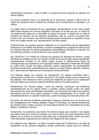 Publicación Cortesía de la Web: www.efemerides.ec
55
interacciones que llevan a cabo el bebé y el adulto de forma conjunta en relación con
dichos objetos.
La función simbólica nace y se desarrolla en la interacción; gracias a ella el niño es
capaz de incorporar todo el sistema de símbolos que le proporciona su sociedad, y su
cultura.
Los datos sobre el desarrollo de las capacidades representativas en los niños ciegos
están todos basados en la teoría Piagetiana. Se basan en la idea de que un niño/a en
una determinada etapa de su desarrollo es capaz de buscar un objeto que no está en
contacto con ninguno de sus sistemas sensoriales, esto es, cuando no puede verlo,
tocarlo, oírlo, etc. el hecho que intente buscarlo puede considerarse un indicador de que
tiene una imagen mental, una "representación" de dicho objeto.
Posteriormente, los grandes avances realizados en el conocimiento de las capacidades
tempranas de los bebés han llevado a muchos investigadores a proponer la idea de que
los niños/as disponen de ciertas capacidades representativas sobretodo en relación con
los estímulos sociales mucho antes de lo que suponía Piaget .
Así, desde los 5 ó 6 meses los niños/as son capaces de distinguir los rostros y voces
familiares de aquellos que les son extraños. Nada se ha escrito sobre estas capacidades
representativas iniciales en los bebés ciegos aunque si reflexionamos sobre las
investigaciones que analizamos en el apartado anterior dedicado al desarrollo del apego
en estos niños, puede ser lógico atribuirles ciertas capacidades de representación
temprana de estímulos, evidentemente de carácter no visual (táctiles, olfativos, auditivos,
etc.), sobre todo las relaciones con la percepción de las personas.
Los niños/as ciegos son capaces de "representar" los objetos percibidos táctil y
auditivamente, si bien con un retraso de entre 8 y 32 meses cuando se les compara con
los videntes. Este retraso es menor cuando las imágenes se originan en la exploración
táctil del objeto que cuando se trata de identificar éste por los datos auditivos.
Posiblemente, los niños/as ciegos - como los videntes, construyan más fácilmente
representaciones de los objetos físicos y sociales cuando puedan contar con datos
provenientes de varias modalidades sensoriales. Las conductas de miedo a los extraños
demuestran que los niños ciegos empiezan a tener representación de la madre, que
probablemente tiene un carácter multimodal, a partir de la segunda mitad del primer año.
Por tanto, los niños/as invidentes desarrollan imágenes mentales que, de acuerdo con
las investigaciones de Fraiberg, Bigelow, Rogers y Puchalsky, son predominantemente
de carácter táctil y auditivo, aunque, sin duda alguna también son importantes las de tipo
olfativo, cinestésico y térmico.
Ciertamente, los problemas que tienen los niños/as ciegos para acceder a los objetos
que están fuera de su entorno inmediato, así como el hecho de que la búsqueda de los
objetos por el sonido se produzca más tarde que la búsqueda táctil, hacen que estos
niños desarrollen después que los videntes, las imágenes de esos objetos.
En cualquier caso, dejando a un lado la cuantía exacta de la diferencia en la edad de
adquisición de las primeras imágenes, resulta ciertamente costoso para los niños/as
 