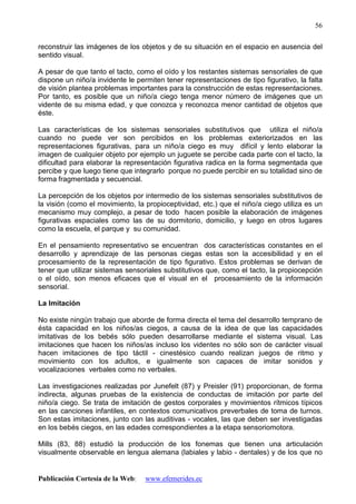 Publicación Cortesía de la Web: www.efemerides.ec
56
reconstruir las imágenes de los objetos y de su situación en el espacio en ausencia del
sentido visual.
A pesar de que tanto el tacto, como el oído y los restantes sistemas sensoriales de que
dispone un niño/a invidente le permiten tener representaciones de tipo figurativo, la falta
de visión plantea problemas importantes para la construcción de estas representaciones.
Por tanto, es posible que un niño/a ciego tenga menor número de imágenes que un
vidente de su misma edad, y que conozca y reconozca menor cantidad de objetos que
éste.
Las características de los sistemas sensoriales substitutivos que utiliza el niño/a
cuando no puede ver son percibidos en los problemas exteriorizados en las
representaciones figurativas, para un niño/a ciego es muy difícil y lento elaborar la
imagen de cualquier objeto por ejemplo un juguete se percibe cada parte con el tacto, la
dificultad para elaborar la representación figurativa radica en la forma segmentada que
percibe y que luego tiene que integrarlo porque no puede percibir en su totalidad sino de
forma fragmentada y secuencial.
La percepción de los objetos por intermedio de los sistemas sensoriales substitutivos de
la visión (como el movimiento, la propioceptividad, etc.) que el niño/a ciego utiliza es un
mecanismo muy complejo, a pesar de todo hacen posible la elaboración de imágenes
figurativas espaciales como las de su dormitorio, domicilio, y luego en otros lugares
como la escuela, el parque y su comunidad.
En el pensamiento representativo se encuentran dos características constantes en el
desarrollo y aprendizaje de las personas ciegas estas son la accesibilidad y en el
procesamiento de la representación de tipo figurativo. Estos problemas se derivan de
tener que utilizar sistemas sensoriales substitutivos que, como el tacto, la propiocepción
o el oído, son menos eficaces que el visual en el procesamiento de la información
sensorial.
La Imitación
No existe ningún trabajo que aborde de forma directa el tema del desarrollo temprano de
ésta capacidad en los niños/as ciegos, a causa de la idea de que las capacidades
imitativas de los bebés sólo pueden desarrollarse mediante el sistema visual. Las
imitaciones que hacen los niños/as incluso los videntes no sólo son de carácter visual
hacen imitaciones de tipo táctil - cinestésico cuando realizan juegos de ritmo y
movimiento con los adultos, e igualmente son capaces de imitar sonidos y
vocalizaciones verbales como no verbales.
Las investigaciones realizadas por Junefelt (87) y Preisler (91) proporcionan, de forma
indirecta, algunas pruebas de la existencia de conductas de imitación por parte del
niño/a ciego. Se trata de imitación de gestos corporales y movimientos rítmicos típicos
en las canciones infantiles, en contextos comunicativos preverbales de toma de turnos.
Son estas imitaciones, junto con las auditivas - vocales, las que deben ser investigadas
en los bebés ciegos, en las edades correspondientes a la etapa sensoriomotora.
Mills (83, 88) estudió la producción de los fonemas que tienen una articulación
visualmente observable en lengua alemana (labiales y labio - dentales) y de los que no
 