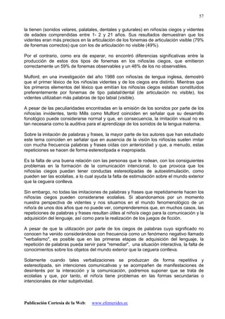 Publicación Cortesía de la Web: www.efemerides.ec
57
la tienen (sonidos velares, palatales, dentales y guturales) en niños/as ciegos y videntes
de edades comprendidas entre 1- 2 y 21 años. Sus resultados demuestran que los
videntes eran más precisos en la articulación de los fonemas de articulación visible (79%
de fonemas correctos) que con los de articulación no visible (49%).
Por el contrario, como era de esperar, no encontró diferencias significativas entre la
producción de estos dos tipos de fonemas en los niños/as ciegos, que emitieron
correctamente un 59% de fonemas observables y un 48% de los no observables.
Mulford, en una investigación del año 1988 con niños/as de lengua inglesa, demostró
que el primer léxico de los niños/as videntes y de los ciegos era distinto. Mientras que
los primeros elementos del léxico que emitían los niños/as ciegos estaban constituidos
preferentemente por fonemas de tipo palatal/dental (de articulación no visible), los
videntes utilizaban más palabras de tipo labial (visible).
A pesar de las peculiaridades encontradas en la emisión de los sonidos por parte de los
niños/as invidentes, tanto Mills como Mulford coinciden en señalar que su desarrollo
fonológico puede considerarse normal y que, en consecuencia, la imitación visual no es
tan necesaria como la auditiva para el aprendizaje de los sonidos de la lengua materna.
Sobre la imitación de palabras y frases, la mayor parte de los autores que han estudiado
este tema coinciden en señalar que en ausencia de la visión los niños/as suelen imitar
con mucha frecuencia palabras y frases oídas con anterioridad y que, a menudo, estas
repeticiones se hacen de forma estereotipada e inapropiada.
Es la falta de una buena relación con las personas que le rodean, con los consiguientes
problemas en la formación de la comunicación intencional, lo que provoca que los
niños/as ciegos puedan tener conductas estereotipadas de autoestimulación, como
pueden ser las ecolalias, a lo cual ayuda la falta de estimulación sobre el mundo exterior
que la ceguera conlleva.
Sin embargo, no todas las imitaciones de palabras y frases que repetidamente hacen los
niños/as ciegos pueden considerarse ecolalias. Si abandonamos por un momento
nuestra perspectiva de videntes y nos situamos en el mundo fenomenológico de un
niño/a de unos dos años que no puede ver, comprenderemos que, en muchos casos, las
repeticiones de palabras y frases resultan útiles al niño/a ciego para la comunicación y la
adquisición del lenguaje, así como para la realización de los juegos de ficción.
A pesar de que la utilización por parte de los ciegos de palabras cuyo significado no
conocen ha venido considerándose con frecuencia como un fenómeno negativo llamado
"verbalismo", es posible que en las primeras etapas de adquisición del lenguaje, la
repetición de palabras pueda servir para "remediar", una situación interactiva, la falta de
conocimientos sobre los objetos del mundo exterior que la ceguera conlleva.
Solamente cuando tales verbalizaciones se produzcan de forma repetitiva y
estereotipada, sin intenciones comunicativas y se acompañen de manifestaciones de
desinterés por la interacción y la comunicación, podremos suponer que se trata de
ecolalias y que, por tanto, el niño/a tiene problemas en las formas secundarias o
intencionales de inter subjetividad.
 