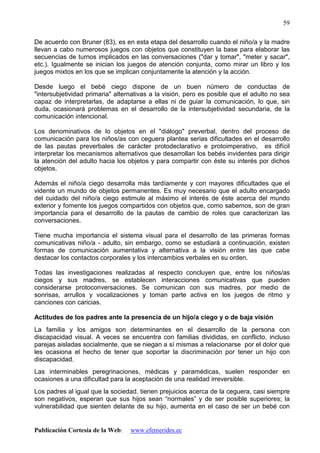 Publicación Cortesía de la Web: www.efemerides.ec
59
De acuerdo con Bruner (83), es en esta etapa del desarrollo cuando el niño/a y la madre
llevan a cabo numerosos juegos con objetos que constituyen la base para elaborar las
secuencias de turnos implicados en las conversaciones ("dar y tomar", "meter y sacar",
etc.). Igualmente se inician los juegos de atención conjunta, como mirar un libro y los
juegos mixtos en los que se implican conjuntamente la atención y la acción.
Desde luego el bebé ciego dispone de un buen número de conductas de
"intersubjetividad primaria" alternativas a la visión, pero es posible que el adulto no sea
capaz de interpretarlas, de adaptarse a ellas ni de guiar la comunicación, lo que, sin
duda, ocasionará problemas en el desarrollo de la intersubjetividad secundaria, de la
comunicación intencional.
Los denominativos de lo objetos en el "diálogo" preverbal, dentro del proceso de
comunicación para los niños/as con ceguera plantea serias dificultades en el desarrollo
de las pautas preverbales de carácter protodeclarativo e protoimperativo, es difícil
interpretar los mecanismos alternativos que desarrollan los bebés invidentes para dirigir
la atención del adulto hacia los objetos y para compartir con éste su interés por dichos
objetos.
Además el niño/a ciego desarrolla más tardíamente y con mayores dificultades que el
vidente un mundo de objetos permanentes. Es muy necesario que el adulto encargado
del cuidado del niño/a ciego estimule al máximo el interés de éste acerca del mundo
exterior y fomente los juegos compartidos con objetos que, como sabemos, son de gran
importancia para el desarrollo de la pautas de cambio de roles que caracterizan las
conversaciones.
Tiene mucha importancia el sistema visual para el desarrollo de las primeras formas
comunicativas niño/a - adulto, sin embargo, como se estudiará a continuación, existen
formas de comunicación aumentativa y alternativa a la visión entre las que cabe
destacar los contactos corporales y los intercambios verbales en su orden.
Todas las investigaciones realizadas al respecto concluyen que, entre los niños/as
ciegos y sus madres, se establecen interacciones comunicativas que pueden
considerarse protoconversaciones. Se comunican con sus madres, por medio de
sonrisas, arrullos y vocalizaciones y toman parte activa en los juegos de ritmo y
canciones con caricias.
Actitudes de los padres ante la presencia de un hijo/a ciego y o de baja visión
La familia y los amigos son determinantes en el desarrollo de la persona con
discapacidad visual. A veces se encuentra con familias divididas, en conflicto, incluso
parejas aisladas socialmente, que se niegan a sí mismas a relacionarse por el dolor que
les ocasiona el hecho de tener que soportar la discriminación por tener un hijo con
discapacidad.
Las interminables peregrinaciones, médicas y paramédicas, suelen responder en
ocasiones a una dificultad para la aceptación de una realidad irreversible.
Los padres al igual que la sociedad, tienen prejuicios acerca de la ceguera, casi siempre
son negativos, esperan que sus hijos sean “normales” y de ser posible superiores; la
vulnerabilidad que sienten delante de su hijo, aumenta en el caso de ser un bebé con
 