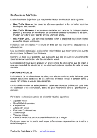 Publicación Cortesía de la Web: www.efemerides.ec
6
Clasificación de Baja Visión.
La clasificación de Baja visión que nos permite trabajar en educación es la siguiente:
• Baja Visión Severa.- Las personas afectadas perciben la luz necesitan aprender
Braille para leer y escribir.
• Baja Visión Moderada.-Las personas afectadas son capaces de distinguir objetos
grandes y medianos en movimiento, sin discriminar detalles especiales y o del color.
Pueden aprender a leer y escribir en tinta y también Braille.
• Baja Visión Leve.- Las personas afectadas tienen la capacidad de percibir objetos
pequeños, dibujos y símbolos.
Funcionan bien con lectura y escritura en tinta con las respectivas adecuaciones o
adaptaciones.
Esta clasificación está sujeta a variaciones y relatividades que deben tomarse en cuenta
al momento de dar las recomendaciones.
Siempre se debe tener presente que cualquiera que sea el nivel de funcionamiento
visual será muy importante y vital la estimulación visual.
La discapacidad visual puede producir un gran número de alteraciones que da origen a
una gran variedad de afecciones en las diversas funciones visuales de cada persona
afectada.
FUNCIONES VISUALES
La incidencia de las alteraciones visuales y sus efectos cada vez más limitantes para
realizar actividades cotidianas de las personas afectadas obliga a conocer cómo y
cuánto han limitado la vida de estas personas.
Las funciones visuales de estas personas deben ser valoradas y conocidas para fines
de habilitación y de estimulación, datos de gran importancia para la planificación y
atención.
Por lo tanto es necesario valorar las funciones visuales siguientes:
• Agudeza Visual
• Sensibilidad al contraste
• Campo visual
• Adaptación Visual
• Funciones óculo -motrices
• Acomodación
• Visión de colores
• Cambios transitorios perturbadores de la calidad de la imagen
En algunas personas no puede medirse por enfermedades degenerativas de la retina o
de las vías ópticas.
 