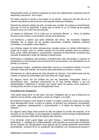 Publicación Cortesía de la Web: www.efemerides.ec
60
discapacidad visual, se sienten incapaces de hacer las adaptaciones necesarias para el
desarrollo y educación de su hijo/a.
Por estas razones la ayuda a los padres en la primera época de vida del niño es el
camino más efectivo para promover unas buenas relaciones familiares.
Durante las primeras etapas de vida, el papel que cumplen los padres es fundamental,
para que el niño se desarrolle. A pesar que el niño/a no ve, la mirada de los padres
funciona como una visión de comunicante.
La mirada se diferencia de la visión por el contenido afectivo y tierno, la palabra
funciona como enlace y comunicación con las otras personas.
Los familiares y adultos que están alrededor del niño/a les mostrarán imágenes
habladas con el apoyo de los canales sensoriales restantes mediante acciones
vinculadas y conectadas a este objetivo.
Las niños/as ciegos no tienen percepciones visuales porque no reciben información a
través de la visión, pero en cambio cuentan con los otros sentidos como la audición,
tacto, gusto, olfato cenestesia y propioceptivo, necesaria la estimulación sensorial para
impulsar el desarrollo y evitar los retrasos y desarmonías.
Estimularlos a establecer intercambios y transferencias ínter sensoriales e instaurar la
verbalización y comunicación como producto de la comunicación y la interrelación con la
familia y su entorno.
Las personas ciegas congénitas desarrollan menos su musculatura debido a la poca
actividad física que realizan, las razones para esta actitud es el temor a caerse.
Permanecen en actitud pasiva por esta situación se instruye a los padres para que los
motiven a realizar las actividades de la vida diaria sin ningún apoyo.
En algunos casos son los adultos los que les transmiten inseguridad, temor y
desconfianza para participar activamente en la vida familiar debido a que los
sobreprotegen, indiferencia o rechazo que suelen sentir los padres como producto o
consecuencia de tener un hijo con discapacidad visual.
El problema de Aceptación.
Todo padre desea tener un hijo sano, hermoso, inteligente que no sea la diferencia en
relación con los demás, cada padre y madre se imagina a su bebe.
No podemos imaginar como sentirá la madre y el padre cuando se entera que el bebe
tiene discapacidad visual, el dolor es intenso, al principio hay ofuscación incredulidad,
culpa, vergüenza, desesperación y autocompasión y el deseo de alejarse de esta
situación.
En algunos casos llega hasta percibir la idea de desear la muerte del pequeño. Si la
situación no es enfrentada, nunca aceptaran la realidad y vivirán siempre preguntándose
y lamentado porque a ellos Dios les deparó esta situación.
A la tormenta inicial puede llegar una gran tristeza y sentimientos de desolación,
aislamiento y nostalgia por el bebe deseado, esta situación es crucial para el bienestar
de los niños/as con discapacidad visual algunos de los padres presentan sentimientos
ambivalentes producto de la no aceptación del problema y en consecuencia buscan a
 