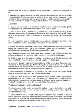 Publicación Cortesía de la Web: www.efemerides.ec
61
profesionales que le den un diagnóstico que demuestren lo contrario en relación a su
hijo.
Esta es la razón por la cual pronto se debe enfrentar la situación para que sea aceptada
y racionalizada. El momento que la familia entiende que no hay culpables y está
consciente de la existencia de una persona que necesita atención, estimulación y
cuidado para un futuro independiente y productivo están en la etapa de aceptación.
Adaptación
Es cuando los miembros de la familia se adaptan a la condición demandada por la
discapacidad visual, aparecen ciertos cambios en la vida de rutina.
Aparece la ayuda mutua, colaboración y coordinación entre el padre, madre y demás
miembros de la familia, a medida que disminuye el dolor y mitiga el choque que sufren,
ellos se involucran en tareas que buscan el desarrollo del niño/a con discapacidad
visual.
Es muy importante que la familia aprenda y acepte compartir plenamente las
responsabilidades y tareas en cuidado, salud, educación y recreación.
Cualquier tendencia a culparse el uno al otro o a sentirse menos implicado desaparece,
el que uno de ellos acepte toda la responsabilidad puede ser muy desastroso y nada
beneficioso para el desarrollo del niño/a con discapacidad visual.
Las madres tienen tendencia a asumir esta tarea y los padres son indiferentes dejan que
así suceda. La carga que asume la madre a veces es por sentimiento de culpa.
Lo ideal es que tanto los padres, madres y miembros de la familia asuman esta
responsabilidad compartida en toda actividad, alegría y contratiempos.
Al compartir y delegar responsabilidades cada uno tendrá tiempo para distraerse, tener
momentos de esparcimiento que finalmente ayudan a bajar la tensión y a mejorar la
relación entre los miembros de la familia y en el caso contrario se genera un
detenimiento del desarrollo del niño/a con discapacidad visual.
Cuando la familia no se adaptación se desintegra por los conflictos, las consecuencias
agravan la situación de la persona con discapacidad visual
Es muy importante recordar que ellos y ellas necesitan cuidado, amor, oportunidades,
participación, una atención oportuna con calidad y no sobreprotección para ser libres,
independientes y autónomos por lo consiguiente debemos luchar para que los padres y
madres logren adaptarse y aprender a vivir con ello en forma positiva.
Vergüenza, Turbación y asilamiento social
El problema que regularmente enfrentan los padres y madres de familia es no saber
como deben explicar y decir a sus parientes, amigos y conocidos sobre la
discapacidad de su hijo/a.
Se debe enfrentar con la verdad desde el primer momento esta reacción se debe al
estado emocional producido por la vergüenza y turbación que los conduce a evitar todo
contacto social y familiar, de esta manera evitan dar explicaciones y recibir respuestas
dolorosas y nada estimulantes para enfrentar el problema.
 