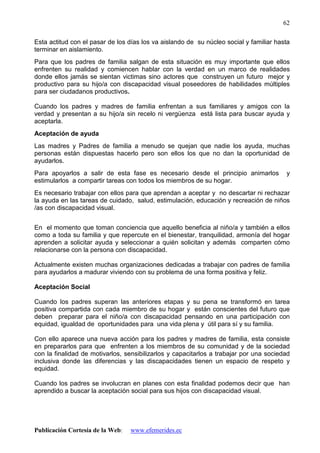 Publicación Cortesía de la Web: www.efemerides.ec
62
Esta actitud con el pasar de los días los va aislando de su núcleo social y familiar hasta
terminar en aislamiento.
Para que los padres de familia salgan de esta situación es muy importante que ellos
enfrenten su realidad y comiencen hablar con la verdad en un marco de realidades
donde ellos jamás se sientan victimas sino actores que construyen un futuro mejor y
productivo para su hijo/a con discapacidad visual poseedores de habilidades múltiples
para ser ciudadanos productivos.
Cuando los padres y madres de familia enfrentan a sus familiares y amigos con la
verdad y presentan a su hijo/a sin recelo ni vergüenza está lista para buscar ayuda y
aceptarla.
Aceptación de ayuda
Las madres y Padres de familia a menudo se quejan que nadie los ayuda, muchas
personas están dispuestas hacerlo pero son ellos los que no dan la oportunidad de
ayudarlos.
Para apoyarlos a salir de esta fase es necesario desde el principio animarlos y
estimularlos a compartir tareas con todos los miembros de su hogar.
Es necesario trabajar con ellos para que aprendan a aceptar y no descartar ni rechazar
la ayuda en las tareas de cuidado, salud, estimulación, educación y recreación de niños
/as con discapacidad visual.
En el momento que toman conciencia que aquello beneficia al niño/a y también a ellos
como a toda su familia y que repercute en el bienestar, tranquilidad, armonía del hogar
aprenden a solicitar ayuda y seleccionar a quién solicitan y además comparten cómo
relacionarse con la persona con discapacidad.
Actualmente existen muchas organizaciones dedicadas a trabajar con padres de familia
para ayudarlos a madurar viviendo con su problema de una forma positiva y feliz.
Aceptación Social
Cuando los padres superan las anteriores etapas y su pena se transformó en tarea
positiva compartida con cada miembro de su hogar y están conscientes del futuro que
deben preparar para el niño/a con discapacidad pensando en una participación con
equidad, igualdad de oportunidades para una vida plena y útil para sí y su familia.
Con ello aparece una nueva acción para los padres y madres de familia, esta consiste
en prepararlos para que enfrenten a los miembros de su comunidad y de la sociedad
con la finalidad de motivarlos, sensibilizarlos y capacitarlos a trabajar por una sociedad
inclusiva donde las diferencias y las discapacidades tienen un espacio de respeto y
equidad.
Cuando los padres se involucran en planes con esta finalidad podemos decir que han
aprendido a buscar la aceptación social para sus hijos con discapacidad visual.
 