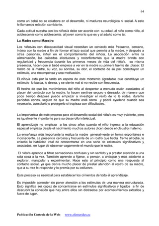 Publicación Cortesía de la Web: www.efemerides.ec
64
como un bebé no se colabora en el desarrollo, ni madures neurológica ni social. A esto
le llamamos relación cambiante.
Cada actitud nuestra con los niños/a debe ser acorde con su edad, al niño como niño, al
adolescente como adolescente, al joven como lo que es y al adulto como tal.
La Madre como Maestra
Los niños/as con discapacidad visual necesitan un contacto más frecuente, cercano,
íntimo con la madre a fin de formar el lazo social que permite a la madre, y después a
otras personas, influir en el comportamiento del niño/a. La asociación entre la
alimentación, los cuidados afectuosos y reconfortantes que la madre brinda con
regularidad y frecuencia durante los primeros meses de vida del niño/a, su misma
presencia, hacen que el bebé empiece a ver en la madre su primera fuente de placer. El
rostro de la madre, su voz, su sonrisa, su olor, el contacto de su piel constituyen un
estímulo, una recompensa y una motivación.
El niño/a está por lo tanto en espera de este momento agradable que constituye un
estímulo lo busca, lo desea, y se siente mal si no recibe con frecuencia.
El hecho de que los movimientos del niño al despertar a menudo están asociados al
placer del contacto con la madre, lo hacen sentirse seguro y deseado, de manera que
poco tiempo después puede empezar a investigar el resto de lo le rodea, durante
períodos cortos, seguro de que su madre está cerca y podrá ayudarlo cuando sea
necesario, consolarlo o protegerlo si tropieza con dificultades.
La importancia de este proceso para el desarrollo social del niño/a es muy evidente, pero
es igualmente importante para su desarrollo intelectual.
El aprendizaje no empieza a los cinco años cuando el niño ingresa a la educación
especial empieza desde el nacimiento muchos autores dicen desde el claustro materno.
La enseñanza más importante la realiza la madre generalmente en forma espontánea e
inconsciente. La presencia cercana y frecuente de un rostro que habla frente al bebé, le
enseña la habilidad vital de concentrarse en una serie de estímulos significativos y
asociados, en lugar de observar vagamente el mundo que le rodea.
El niño/a aprende a filtrar sensaciones confusas y sin sentido y a prestar atención a una
sola cosa a la vez. También aprende a fijarse, a pensar, a anticipar y más adelante a
explorar, manipular y experimentar. Hace esto al principio como una respuesta al
contacto social, ya que deriva mucho placer de prestar atención al rostro de su madre,
que a su vez le responde y lo premia por su esfuerzo.
Este proceso es esencial para establecer los cimientos de todo el aprendizaje.
Es imposible aprender sin poner atención a los estímulos de una manera estructurada.
Esto significa ser capaz de concentrarse en estímulos significativos y ligados a fin de
descubrir la conexión que hay entre ellos sin distraerse por acontecimientos extraños y
fuera de lugar.
 