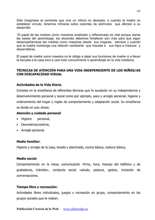Publicación Cortesía de la Web: www.efemerides.ec
65
Sólo imagínese el contraste que vive un niño/a no deseado, o cuando la madre no
establece vínculo, tenemos niños/as solos carentes de estímulos que afectan a su
desarrollo.
El papel de las madres como maestras analizado y reflexionado es vital porque sienta
las bases del aprendizaje, los docentes debemos fortalecer aún más para que sigan
desempeñándose las madres como maestras desde sus hogares, siempre y cuando
que la madre mantenga una relación cambiante que impulse a sus hijos a madurar y
desarrollarse.
El papel de madre como maestra no le obliga a dejar sus funciones de madre ni a llevar
la escuela a la casa sino a usar todo conocimiento o aprendizaje en la vida cotidiana.
TÉCNICAS DE ATENCIÓN PARA UNA VIDA INDEPENDIENTE DE LOS NIÑOS/AS
CON DISCAPACIDAD VISUAL
Actividades de la Vida Diaria
Consiste en la enseñanza de diferentes técnicas que lo ayudarán en su independencia y
desenvolvimiento personal y social como por ejemplo, aseo y arreglo personal, higiene y
ordenamiento del hogar y reglas de comportamiento y adaptación social. Su enseñanza
se divide en sub.-áreas:
Atención y cuidado personal
• Higiene personal,
• Desvestirse/vestirse,
• Arreglo personal.
Medio familiar:
Higiene y arreglo de la casa, lavado y planchado, cocina básica, costura básica,
Medio social:
Comportamiento en la mesa, comunicación -firma, hora, manejo del teléfono y de
grabadores, trámites-, conducta social -saludo, postura, gestos, iniciación de
conversaciones.
Tiempo libre y recreación:
Actividades libres individuales, juegos y recreación en grupo, comportamiento en los
grupos sociales que le rodean.
 