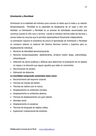 Publicación Cortesía de la Web: www.efemerides.ec
66
Orientación y Movilidad
Orientación es la habilidad del individuo para conocer el medio que lo rodea y su relación
témporoespacial, Movilidad es la capacidad de desplazarse de un lugar a otro con
facilidad. La Orientación y Movilidad es un proceso de actividades secuenciadas que
comienza cuando el niño nace y termina cuando el individuo domina todas las técnicas y
conoce todos los recursos que le permiten desempeñarse físicamente independiente.
La orientación requiere la enseñanza de previo el aprendizaje de Orientación y Movilidad
es necesario obtener la madurez del Sistema Nervioso Central y Cognitiva para su
desplazamiento individual.
• Nociones de lateralidad derecha/izquierda
• Nociones temporoespaciales: adelante/atrás, arriba/al medio/ abajo, sobre/debajo,
antes/después
• Detección de claves auditivas y olfativas para determinar la localización de los objetos
en reposo o la dirección que siguen aquellos que están en movimiento.
• Discriminación de sonidos
• Estimación de distancias
La movilidad comprende contenidos tales como:
•
•
•
• Reconocimiento del esquema corporal.
•
•
•
• Técnicas de manejo del bastón.
•
•
•
• Técnicas de rastreo (con la mano).
•
•
•
• Desplazamiento en ambientes cerrados.
•
•
•
• Desplazamiento en ambientes abiertos.
•
•
•
• Técnicas de desplazamiento con guía vidente.
•
•
•
• Abordaje social.
•
•
•
• Desplazamiento en escaleras.
•
•
•
• Técnicas de búsqueda de objetos caídos,
•
•
•
• Exploración multisensorial del ambiente.
 