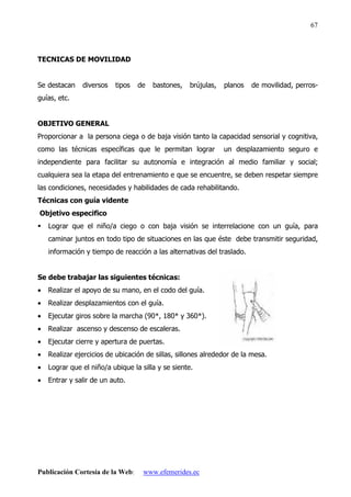 Publicación Cortesía de la Web: www.efemerides.ec
67
TECNICAS DE MOVILIDAD
Se destacan diversos tipos de bastones, brújulas, planos de movilidad, perros-
guías, etc.
OBJETIVO GENERAL
Proporcionar a la persona ciega o de baja visión tanto la capacidad sensorial y cognitiva,
como las técnicas específicas que le permitan lograr un desplazamiento seguro e
independiente para facilitar su autonomía e integración al medio familiar y social;
cualquiera sea la etapa del entrenamiento e que se encuentre, se deben respetar siempre
las condiciones, necesidades y habilidades de cada rehabilitando.
Técnicas con guía vidente
Objetivo especifico
 Lograr que el niño/a ciego o con baja visión se interrelacione con un guía, para
caminar juntos en todo tipo de situaciones en las que éste debe transmitir seguridad,
información y tiempo de reacción a las alternativas del traslado.
Se debe trabajar las siguientes técnicas:
• Realizar el apoyo de su mano, en el codo del guía.
• Realizar desplazamientos con el guía.
• Ejecutar giros sobre la marcha (90*, 180* y 360*).
• Realizar ascenso y descenso de escaleras.
• Ejecutar cierre y apertura de puertas.
• Realizar ejercicios de ubicación de sillas, sillones alrededor de la mesa.
• Lograr que el niño/a ubique la silla y se siente.
• Entrar y salir de un auto.
 
