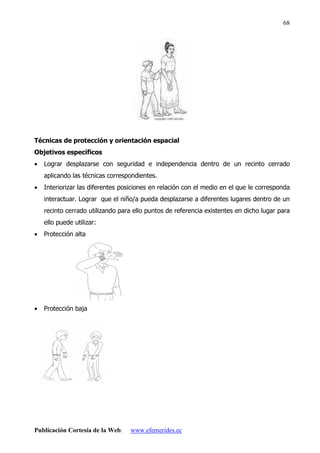 Publicación Cortesía de la Web: www.efemerides.ec
68
Técnicas de protección y orientación espacial
Objetivos específicos
• Lograr desplazarse con seguridad e independencia dentro de un recinto cerrado
aplicando las técnicas correspondientes.
• Interiorizar las diferentes posiciones en relación con el medio en el que le corresponda
interactuar. Lograr que el niño/a pueda desplazarse a diferentes lugares dentro de un
recinto cerrado utilizando para ello puntos de referencia existentes en dicho lugar para
ello puede utilizar:
• Protección alta
• Protección baja
 
