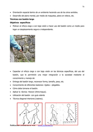 Publicación Cortesía de la Web: www.efemerides.ec
70
• Orientación espacial dentro de un ambiente haciendo uso de los otros sentidos.
• Desarrollo del plano mental, por medio de maquetas, plano en relieve, etc.
Técnicas con bastón largo
Objetivos específicos
• Motivar al niño/a ciego o con baja visión a hacer uso del bastón como un medio para
logar un desplazamiento seguro e independiente.
• Capacitar al niño/a ciego o con baja visión en las técnicas específicas, del uso del
bastón, que le permitirán una mejor integración a la sociedad mediante el
conocimiento y manejo de:
• Entrega del bastón largo, reconocer forma, tamaño, peso, etc.
• Conocimiento de diferentes bastones: rígidos – plegables.
• Cómo debe tomarse el bastón.
• Aplicar la técnica Hoover (ritmo-toque).
• Utilización del bastón con guía vidente
• Técnica diagonal interiores (rastreo).
 