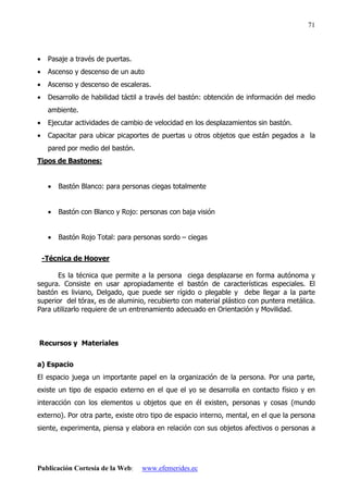 Publicación Cortesía de la Web: www.efemerides.ec
71
• Pasaje a través de puertas.
• Ascenso y descenso de un auto
• Ascenso y descenso de escaleras.
• Desarrollo de habilidad táctil a través del bastón: obtención de información del medio
ambiente.
• Ejecutar actividades de cambio de velocidad en los desplazamientos sin bastón.
• Capacitar para ubicar picaportes de puertas u otros objetos que están pegados a la
pared por medio del bastón.
Tipos de Bastones:
• Bastón Blanco: para personas ciegas totalmente
• Bastón con Blanco y Rojo: personas con baja visión
• Bastón Rojo Total: para personas sordo – ciegas
-Técnica de Hoover
Es la técnica que permite a la persona ciega desplazarse en forma autónoma y
segura. Consiste en usar apropiadamente el bastón de características especiales. El
bastón es liviano, Delgado, que puede ser rígido o plegable y debe llegar a la parte
superior del tórax, es de aluminio, recubierto con material plástico con puntera metálica.
Para utilizarlo requiere de un entrenamiento adecuado en Orientación y Movilidad.
Recursos y Materiales
a) Espacio
El espacio juega un importante papel en la organización de la persona. Por una parte,
existe un tipo de espacio externo en el que el yo se desarrolla en contacto físico y en
interacción con los elementos u objetos que en él existen, personas y cosas (mundo
externo). Por otra parte, existe otro tipo de espacio interno, mental, en el que la persona
siente, experimenta, piensa y elabora en relación con sus objetos afectivos o personas a
 