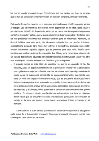 Publicación Cortesía de la Web: www.efemerides.ec
72
las que se vincula (mundo interno). Entendemos, así, que existen dos tipos de espacio
que se han de considerar en la intervención en atención temprana, el físico y el mental.
Es importante que los espacios en el aula sean apropiados para el niño con quien vamos
a trabajar. Las características que deben reunir dependerán de la edad, resto visual y
peculiaridades del niño. Es Importante, en todos los casos, que los espacios tengan una
atmósfera tranquila y cálida, que se pueda disponer de lugares cerrados y limitados para
los más pequeños y de otros más amplios y abiertos para los mayorcitos. Asimismo, se
deberá habilitar una sala vacía, sin elementos estimulantes que puedan interferir,
especialmente pensada para niños muy activos o hiperactivos, dispuesta para poder
colocar únicamente aquellos objetos que se precisen para cada niño. Podría servir
también para realizar sesiones de evaluación. Por último, seria conveniente disponer de
un espacio debidamente equipado para realizar sesiones de estimulación visual y de otro
más amplio para propiciar sesiones con familias o grupos de padres.
• El espacio mental es más difícil de identificar ya que no es concreto ni fijo. No
obstante, juega un papel importantísimo en la génesis del vínculo y en la observación
y recogida de mensajes de la familia, que nos va a hacer sentir que algo sucede en la
mente desde la experiencia compartida de encuentro/separación. Una familia que
tiene un niño con ceguera o deficiencia visual, que se encuentre desestructurada o
fácilmente desorganizable en sus conductas, establecerá un marco confuso de trabajo
en su propio domicilio, motivo por el que no seria aconsejable este espacio. Un marco
de seguridad y estabilidad, como puede ser el servicio de atención temprana, puede
ayudar a En el caso contrarío, una familia bien estructurada que tiene un niño con
déficit visual que se encuentre en unas circunstancias particulares que dificulten el
trabajo en la sede del equipo, puede hacer aconsejable Iniciar el trabajo en el
domicilio.
La flexibilidad, el buen sentido y una revisión periódica nos ayudarán a escoger en
cada etapa de la Intervención el espacio físico que favorecerá el espacio mental más
idóneo para cada familia en particular.
 