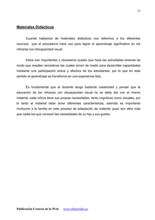 Publicación Cortesía de la Web: www.efemerides.ec
73
Materiales Didácticos
Cuando hablamos de materiales didácticos nos referimos a los diferentes
recursos que el educador/a hace uso para lograr el aprendizaje significativo en los
niños/as con discapacidad visual.
Estos son importantes y necesarios puesto que hace las actividades amenas de
modo que resulten recreativas las cuales sirven de medio para desarrollar capacidades
mediante una participación activa y efectiva de los estudiantes, por lo que en este
sentido el aprendizaje se transforma en una experiencia feliz.
Es fundamental que el docente tenga bastante creatividad y pensar que la
educación de los niños/as con discapacidad visual no se debe dar con el mismo
material, cada niño/a tiene sus propias necesidades, tanto cognitivas como visuales, por
lo tanto el material debe tener diferentes características, además es importante
involucrar a la familia en este proceso de adaptación de material, pues son ellos más
que nadie los que conocen las necesidades de su hijo y sus gustos.
 