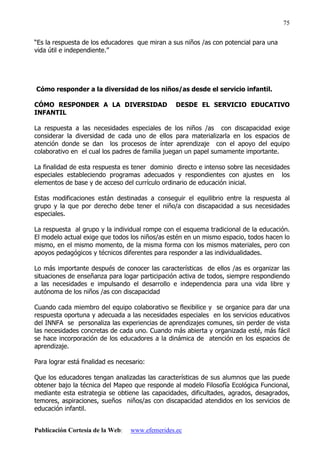 Publicación Cortesía de la Web: www.efemerides.ec
75
“Es la respuesta de los educadores que miran a sus niños /as con potencial para una
vida útil e independiente.”
Cómo responder a la diversidad de los niños/as desde el servicio infantil.
CÓMO RESPONDER A LA DIVERSIDAD DESDE EL SERVICIO EDUCATIVO
INFANTIL
La respuesta a las necesidades especiales de los niños /as con discapacidad exige
considerar la diversidad de cada uno de ellos para materializarla en los espacios de
atención donde se dan los procesos de ínter aprendizaje con el apoyo del equipo
colaborativo en el cual los padres de familia juegan un papel sumamente importante.
La finalidad de esta respuesta es tener dominio directo e intenso sobre las necesidades
especiales estableciendo programas adecuados y respondientes con ajustes en los
elementos de base y de acceso del currículo ordinario de educación inicial.
Estas modificaciones están destinadas a conseguir el equilibrio entre la respuesta al
grupo y la que por derecho debe tener el niño/a con discapacidad a sus necesidades
especiales.
La respuesta al grupo y la individual rompe con el esquema tradicional de la educación.
El modelo actual exige que todos los niños/as estén en un mismo espacio, todos hacen lo
mismo, en el mismo momento, de la misma forma con los mismos materiales, pero con
apoyos pedagógicos y técnicos diferentes para responder a las individualidades.
Lo más importante después de conocer las características de ellos /as es organizar las
situaciones de enseñanza para logar participación activa de todos, siempre respondiendo
a las necesidades e impulsando el desarrollo e independencia para una vida libre y
autónoma de los niños /as con discapacidad
Cuando cada miembro del equipo colaborativo se flexibilice y se organice para dar una
respuesta oportuna y adecuada a las necesidades especiales en los servicios educativos
del INNFA se personaliza las experiencias de aprendizajes comunes, sin perder de vista
las necesidades concretas de cada uno. Cuando más abierta y organizada esté, más fácil
se hace incorporación de los educadores a la dinámica de atención en los espacios de
aprendizaje.
Para lograr está finalidad es necesario:
Que los educadores tengan analizadas las características de sus alumnos que las puede
obtener bajo la técnica del Mapeo que responde al modelo Filosofía Ecológica Funcional,
mediante esta estrategia se obtiene las capacidades, dificultades, agrados, desagrados,
temores, aspiraciones, sueños niños/as con discapacidad atendidos en los servicios de
educación infantil.
 