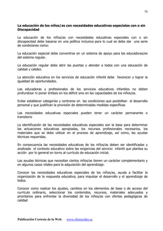 Publicación Cortesía de la Web: www.efemerides.ec
78
La educación de los niños/as con necesidades educativas especiales con o sin
Discapacidad
La educación de los niños/as con necesidades educativas especiales con o sin
discapacidad debe basarse en una política inclusiva para lo cual se debe dar una serie
de condiciones como:
La educación especial debe convertirse en un sistema de apoyo para las educadoras/es
del sistema regular.
La educación regular debe abrir las puertas y atender a todos con una educación de
calidad y calidez.
La atención educativa en los servicios de educación infantil debe favorecer y lograr la
igualdad de oportunidades.
Las educadoras y profesionales de los servicios educativos infantiles no deben
profundizar ni poner énfasis en los déficit sino en las capacidades de los niños/as.
Evitar establecer categorías y centrarse en las condiciones que posibilitan el desarrollo
personal y que justifican la provisión de determinadas medidas específicas
Las necesidades educativas especiales pueden tener un carácter permanente o
transitorio
La identificación de las necesidades educativas especiales son la base para determinar
las actuaciones educativas apropiadas, los recursos profesionales necesarios, los
materiales que se debe utilizar en el proceso de aprendizaje, así como, las ayudas
técnicas requeridas.
En consecuencia las necesidades educativas de los niños/as deben ser identificadas y
analizado el contexto educativo sobre las exigencias del servicio infantil que plantea su
acción por lo general en torno al currículo de educación inicial.
Las ayudas técnicas que necesitan ciertos niños/as tienen un carácter complementario y
en algunos casos vitales para la adquisición del aprendizaje.
Conocer las necesidades educativas especiales de los niños/as, ayuda a facilitar la
organización de la respuesta educativa, para impulsar el desarrollo y el aprendizaje de
todos.
Conocer como realizar los ajustes, cambios en los elementos de base o de acceso del
currículo ordinario, seleccionar los contenidos, recursos, materiales adecuados y
prioritarios para enfrentar la diversidad de los niños/as con ofertas pedagógicas de
calidad
 