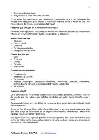 Publicación Cortesía de la Web: www.efemerides.ec
8
• Complementación visual
• Integración con otras funciones visuales
Todas estas funciones deben ser valoradas y evaluadas para poder establecer las
ayudas más adecuadas para utilizar la capacidad residual visual a favor de una vida
independiente del niño/a, con discapacidad visual.
Factores que influyen en el funcionamiento visual
Mediante investigaciones realizadas por Anne Corn y otros se señalan los factores que
influyen en el funcionamiento visual de las personas y estas son:
Habilidades visuales
• Agudeza
• Campo visual
• Motilidad
• Funciones cerebrales
• Recepción de luz y color
Claves Ambientales
• Color
• Contraste
• Tiempo
• Espacio
• Iluminación
Condiciones individuales
• Conocimiento
• Integración Sensorial
• Percepción
• Aspecto psicológico: Estabilidad emocional, motivación, atención, autoestima,
identidad como persona con discapacidad visual y sociabilidad
• Aspecto físico
Agudeza visual
Es la percepción de los detalles específicos de los objetos, personas, animales, es decir
de todo lo que nos rodea, estos detalles percibidos son: color, forma, tamaño, peso y
otras.
Estas características son percibidas de cerca o de lejos según la funcionabilidad visual
de cada persona.
Según la Dra. Ximena Silva y el Dr. Gerard Konning “La agudeza visual es la capacidad
que tiene el ojo de ver detalles de un objeto a una distancia determinada”. Hablan de
agudeza visual para cerca y para lejos.
Una agudeza de 1/10 significa que todo lo que una persona con visión normal ve a diez
metro, es visible con la misma calidad para la persona con baja visión a una distancia de
un metro de distancia del objeto.
 