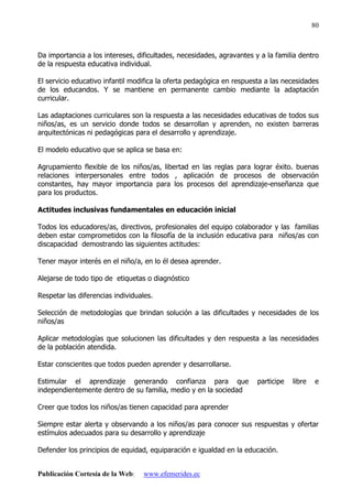 Publicación Cortesía de la Web: www.efemerides.ec
80
Da importancia a los intereses, dificultades, necesidades, agravantes y a la familia dentro
de la respuesta educativa individual.
El servicio educativo infantil modifica la oferta pedagógica en respuesta a las necesidades
de los educandos. Y se mantiene en permanente cambio mediante la adaptación
curricular.
Las adaptaciones curriculares son la respuesta a las necesidades educativas de todos sus
niños/as, es un servicio donde todos se desarrollan y aprenden, no existen barreras
arquitectónicas ni pedagógicas para el desarrollo y aprendizaje.
El modelo educativo que se aplica se basa en:
Agrupamiento flexible de los niños/as, libertad en las reglas para lograr éxito. buenas
relaciones interpersonales entre todos , aplicación de procesos de observación
constantes, hay mayor importancia para los procesos del aprendizaje-enseñanza que
para los productos.
Actitudes inclusivas fundamentales en educación inicial
Todos los educadores/as, directivos, profesionales del equipo colaborador y las familias
deben estar comprometidos con la filosofía de la inclusión educativa para niños/as con
discapacidad demostrando las siguientes actitudes:
Tener mayor interés en el niño/a, en lo él desea aprender.
Alejarse de todo tipo de etiquetas o diagnóstico
Respetar las diferencias individuales.
Selección de metodologías que brindan solución a las dificultades y necesidades de los
niños/as
Aplicar metodologías que solucionen las dificultades y den respuesta a las necesidades
de la población atendida.
Estar conscientes que todos pueden aprender y desarrollarse.
Estimular el aprendizaje generando confianza para que participe libre e
independientemente dentro de su familia, medio y en la sociedad
Creer que todos los niños/as tienen capacidad para aprender
Siempre estar alerta y observando a los niños/as para conocer sus respuestas y ofertar
estímulos adecuados para su desarrollo y aprendizaje
Defender los principios de equidad, equiparación e igualdad en la educación.
 
