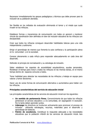 Publicación Cortesía de la Web: www.efemerides.ec
81
Reconocer inmediatamente los apoyos pedagógicos y técnicos que debe proveer para la
inclusión de su población atendida.
Ser flexible en los métodos de evaluación eliminando el temor y el miedo que suele
invadir en los niños/as.
Establecer formas y mecanismos de comunicación con todos en general y mantener
vínculo de coordinación bien definidos en bien de inclusión educativa de los niños/as con
discapacidad.
Creer que todos los niños/as consiguen desarrollar habilidades básicas para una vida
independiente y autónoma.
Dirigir el aprendizaje de manera que fomenta la auto confianza y la participación plena
en la comunidad y en la sociedad.
Conocer plenamente a cada niño/a para responder adecuadamente en cada área del
desarrollo.
Defender el principio de normalización y su estrategia de inclusión.
Saber establecer los soportes de accesibilidad arquitectónica, ayudas personales,
flexibilizar el tiempo para incluir a todos los niños/as en las mismas tareas, en el mismo
tiempo dentro de espacios comunes a todos.
Tener habilidad para detectar las necesidades de los niños/as y trabaja en equipo para
valorar y tomar decisiones.
Hacer uso de varias formas de comunicación alternativa o aumentativa para hablar con
los niños/as.
Principales características del servicio de educación inicial
Las principales características de los servicios de educación inicial son los siguientes:
• Un sentido de pertenencia firme. Convencimiento de que todos los niños/as
pertenecen al servicio educativo y a la comunidad, sin segregación ni exclusión.
Por lo tanto deben aprender juntos.
• Liderazgo los directivos se involucran activamente para promover el proceso de
inclusión utilizando estrategias, recursos, materiales para el desarrollo y
aprendizaje de todos/as.
• Patrón de excelencia. Constituye la respuesta adecuada a las necesidades
educativas que la población infantil de los servicios de educación inicial. Los
 
